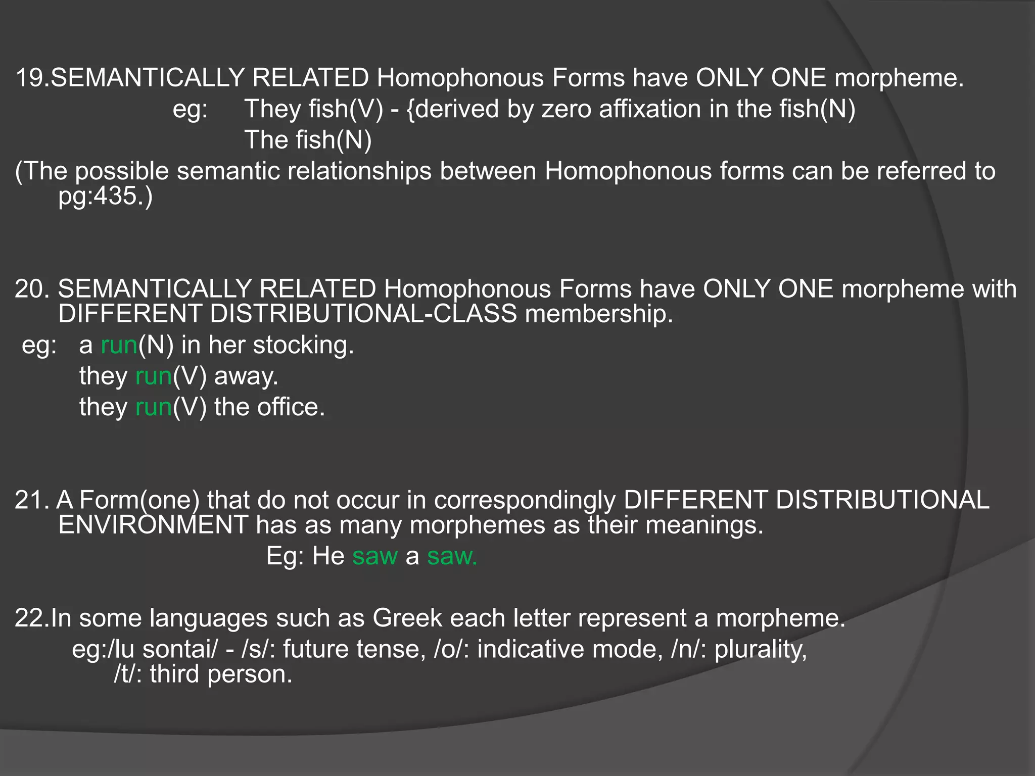9.The difference in the CONSONANTS  constitute a Sub-Morphemic replacement because it has a Semantic Value. Eg: strive –strife(ref pg 428).10.The difference in the SYLLABICS constitute a MORPHEMIC replacement because it as the only overt distinction between phones. eg: loose – lost (/uw/ - /o/.11.The Morpheme /z/  in “was” occur in First and Third Person Singular and /r/ in “were” occurs in all other situation. The meaning of /z/ and /r/ are essentially grammatical.12.The difference in the Environment constitute a difference in the meaning.eg: unreal and past-tense “were”(ref-first slide).13.A linguistic form  which occur in DIFFERENT GRAMMATICAL ENVIRONMENTS {can be featured by both inflection and derivation} have different Morphemes.eg: “boy”(N) – “boyish”(Adj)14. According to Bloch there are “no actual synonyms”( i.e. they are formally different and identical in meaning)     eg:   plural markers that are formally different.                                           /en/-unproductive /z/- productive as it has a distributional characteristics, therefore  meaningful.
