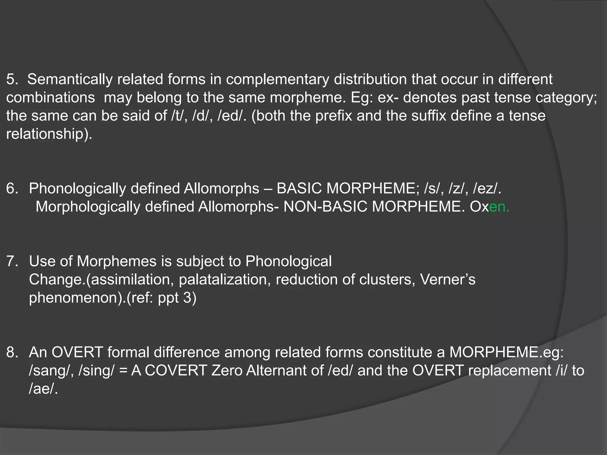 BLOOMFIELDMORPHEME:   A LINGUISTIC FORM which bears no partial PHONETIC-SEMANTIC resemblance to    ANY ANOTHER FORM.  Any COMBINATION of PHONEMES which has MEANING is a LINGUISTIC FORM.DIFFICULTIES:The distinction between Morphemes is not always clear.It does not define the nature and the relationship of it’s own parts. eg: cows {phonologically defined}                                                                                                                                                                           oxen { not phonologically defined}  Therefore, the nature and the relationship of /en/ is identified only when it is related to the morpheme /ox/ 