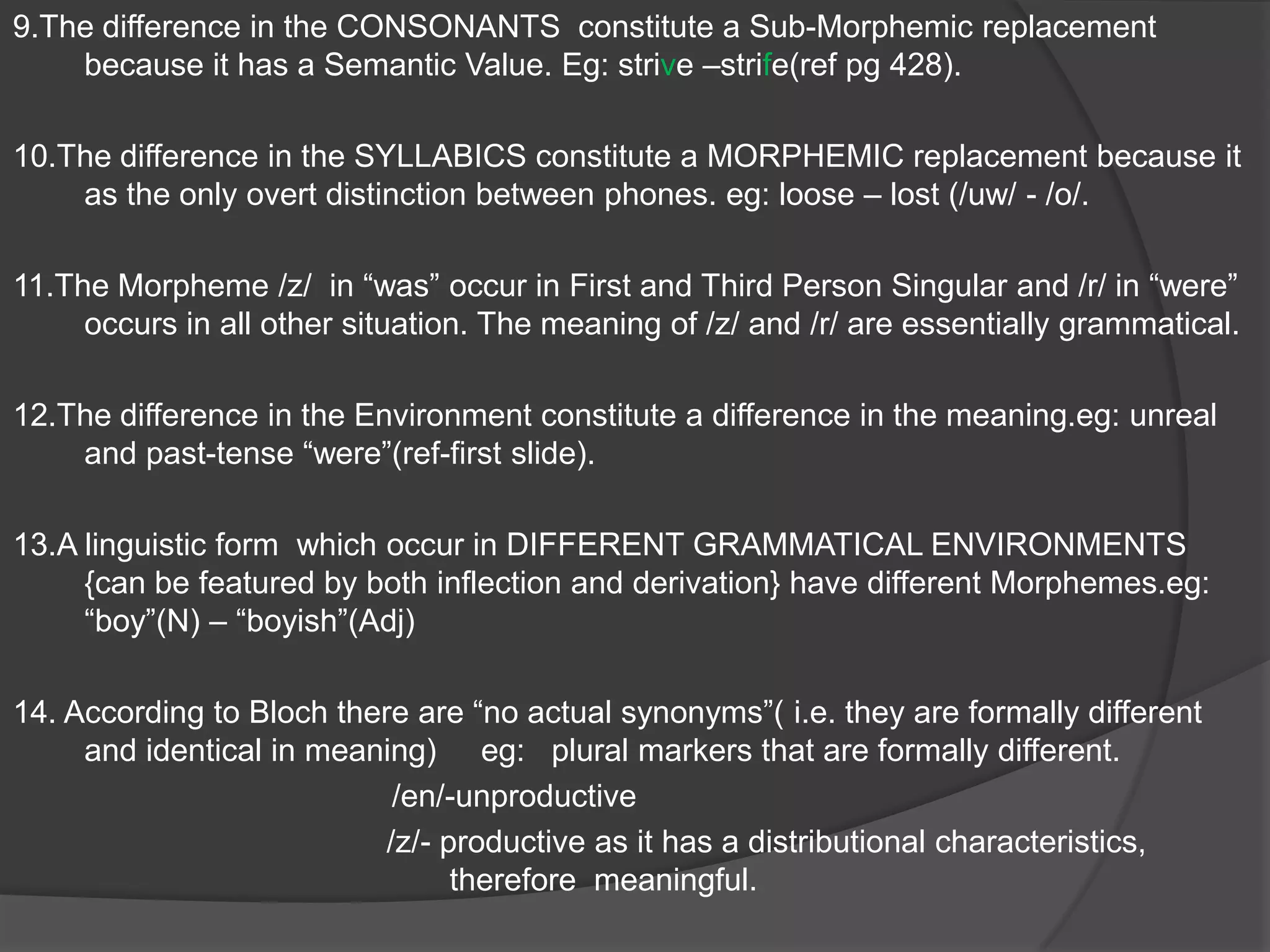 The theory of Bloomfied can be understood by the following principles:1.    Forms which posses a common SEMANTIC DINTINCTIVENESS but which DIFFER in PHONEMIC FORM constitute a SINGLE MORPHEME PROVIDED that the distribution of Formal Differences can be PHONOLOGICALLY DEFINED. eg: houses - /iz/, talks -/s/, bags -/z/ .2.    Forms which posses a common SEMANTIC DINTINCTIVENESS and IDENTICAL FORM in all their OCCURANCES constitute a SINGLE MORPHEME. eg: /er/ - dancer, walker, etc. 3.     SUPPLETIVE ALTERNANTS: Forms that do not exhibit the SAME ALTERNANT. Eg: wife-wives.4.    In languages such as German the First Person Singular has one morpheme i.e./ne/.                                                             BUT        The Morphemes for  second Person Singular Pronoun have Three Distributional Morphemes i.e: /a/, /pe/, /ma/.(pg 424).