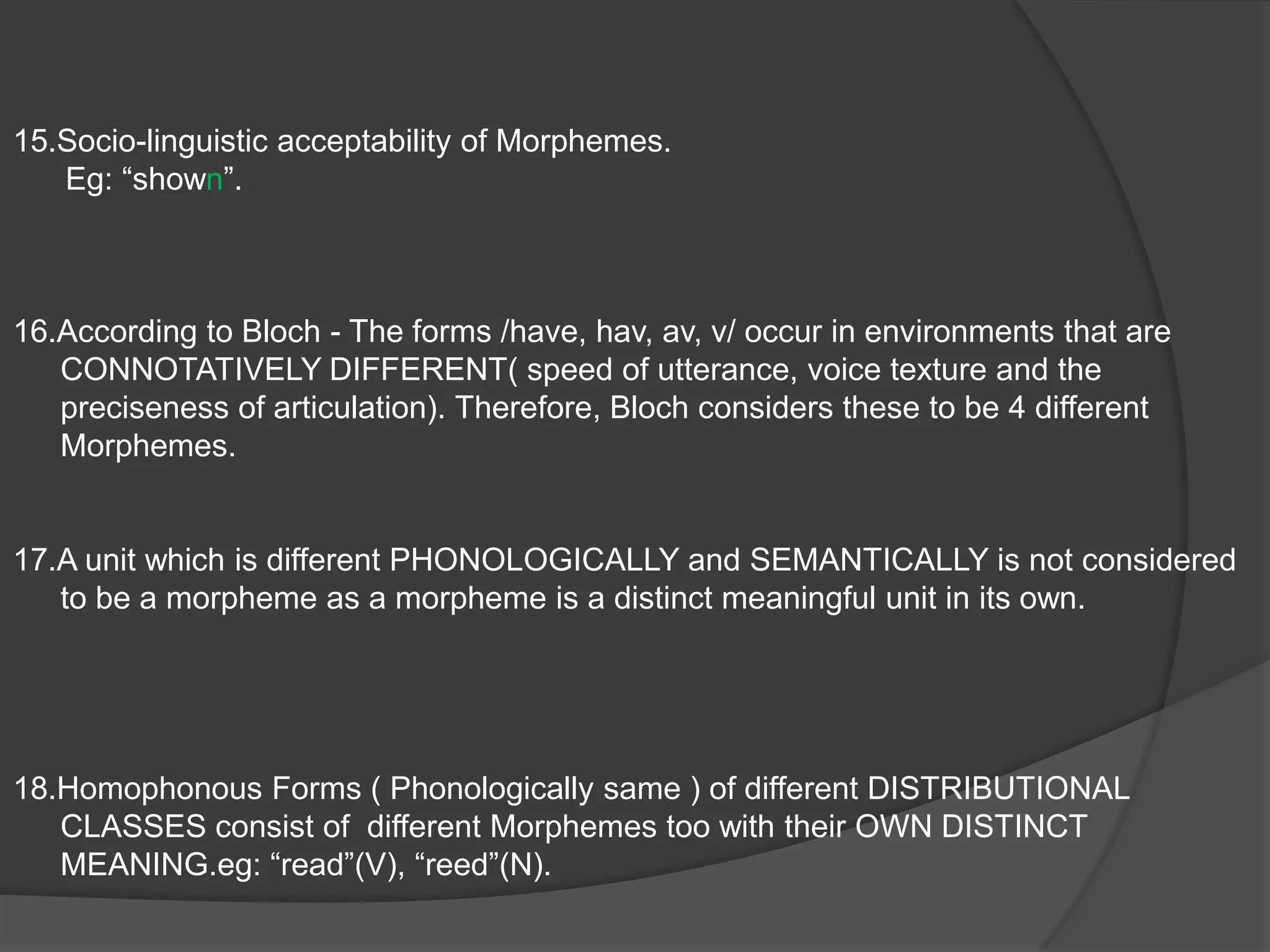   Semantically related forms in complementary distribution that occur in different                 combinations  may belong to the same morpheme. Eg: ex- denotes past tense category; the same can be said of /t/, /d/, /ed/. (both the prefix and the suffix define a tense relationship).Phonologically defined Allomorphs – BASIC MORPHEME; /s/, /z/, /ez/.       Morphologically defined Allomorphs- NON-BASIC MORPHEME. Oxen.Use of Morphemes is subject to Phonological Change.(assimilation, palatalization, reduction of clusters, Verner’s phenomenon).(ref: ppt3)An OVERT formal difference among related forms constitute a MORPHEME.eg: /sang/, /sing/ = A COVERT Zero Alternant of /ed/ and the OVERT replacement /i/ to /ae/.