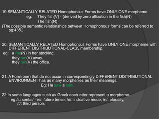9.The difference in the CONSONANTS  constitute a Sub-Morphemic replacement because it has a Semantic Value. Eg: strive –strife(ref pg 428).10.The difference in the SYLLABICS constitute a MORPHEMIC replacement because it as the only overt distinction between phones. eg: loose – lost (/uw/ - /o/.11.The Morpheme /z/  in “was” occur in First and Third Person Singular and /r/ in “were” occurs in all other situation. The meaning of /z/ and /r/ are essentially grammatical.12.The difference in the Environment constitute a difference in the meaning.eg: unreal and past-tense “were”(ref-first slide).13.A linguistic form  which occur in DIFFERENT GRAMMATICAL ENVIRONMENTS {can be featured by both inflection and derivation} have different Morphemes.eg: “boy”(N) – “boyish”(Adj)14. According to Bloch there are “no actual synonyms”( i.e. they are formally different and identical in meaning)     eg:   plural markers that are formally different.                                           /en/-unproductive /z/- productive as it has a distributional characteristics, therefore  meaningful.