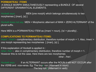 Simple Past Tense- If they were rude, they apologized.Here the Complimentary Distribution is Formally Same and Morphemically different.			“was”; “were”:                         Two forms (“was” and “were” are alternants)Here the Complimentary Distribution is Formally different and Morphemically identical.LINGUISTIC MEANING AND NON-LINGUISTIC MEANING:Linguistic Meaning:  A unit that has a GRAMMATICAL FUNCTION and MEANING.