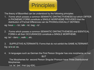 PORMANTEAU  ITEMS : A SINGLE MORPH SIMULTANEOUSLY representing a BUNDLE  OF several DIFFERENT GRAMMATICAL ELEMENTS. Hockett says:                MEN {one morph} which belongs simultaneously to two morphemes [ {man}, {s} ]Hockett does not say: MEN = Morphemic alternant of MAN + ZERO ALTERNANT of the plural suffix.Here MEN is a PORMANTEAU ITEM as {/man/ = noun}, {/s/ = plurality} .COMPLICATIONS TO PORMANTEAU ITEMS:/man/ ; /men/ - complimentary distribution, therefore number of morph = 1. Also, /men/ = one morph representing two morphemes  [ {man}, {s} ].If this explanation of Hockett is applied in : /she/; /her/ -  also in complimentary distribution, therefore number of morph = 1. However this is not the case. Here there are two morphemes 					/she/ ; /her/.Hockett says :	 If an ALTERNANT occurs after the NOUN it will NOT OCCUR after the VERB and  vice-versa. Eg: The boys run (Alternant in noun)                                                The boy runs (Alternant in verb)