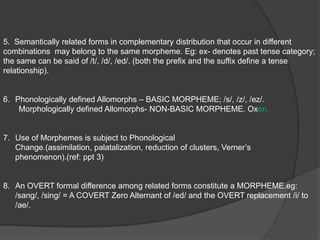 BLOOMFIELDMORPHEME:   A LINGUISTIC FORM which bears no partial PHONETIC-SEMANTIC resemblance to    ANY ANOTHER FORM.  Any COMBINATION of PHONEMES which has MEANING is a LINGUISTIC FORM.DIFFICULTIES:The distinction between Morphemes is not always clear.It does not define the nature and the relationship of it’s own parts. eg: cows {phonologically defined}                                                                                                                                                                           oxen { not phonologically defined}  Therefore, the nature and the relationship of /en/ is identified only when it is related to the morpheme /ox/ 