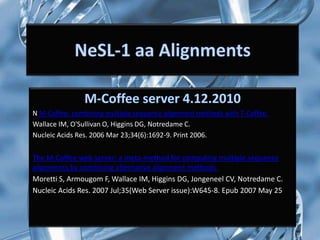 N M-Coffee: combining multiple sequence alignment methods with T-Coffee.
Wallace IM, O'Sullivan O, Higgins DG, Notredame C.
Nucleic Acids Res. 2006 Mar 23;34(6):1692-9. Print 2006.


The M-Coffee web server: a meta-method for computing multiple sequence
alignments by combining alternative alignment methods.
Moretti S, Armougom F, Wallace IM, Higgins DG, Jongeneel CV, Notredame C.
Nucleic Acids Res. 2007 Jul;35(Web Server issue):W645-8. Epub 2007 May 25
 