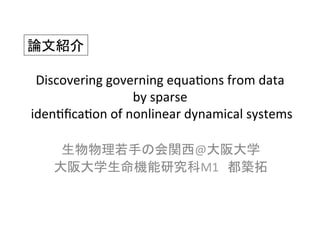 Discovering	
  governing	
  equa/ons	
  from	
  data	
  
by	
  sparse	
  
	
  iden/ﬁca/on	
  of	
  nonlinear	
  dynamical	
  systems	
生物物理若手の会関西@大阪大学	
  
大阪大学生命機能研究科M1　都築拓	
論文紹介	
 