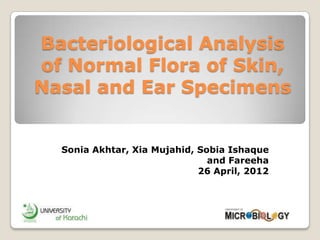 Bacteriological Analysis
of Normal Flora of Skin,
Nasal and Ear Specimens


  Sonia Akhtar, Xia Mujahid, Sobia Ishaque
                               and Fareeha
                             26 April, 2012
 
