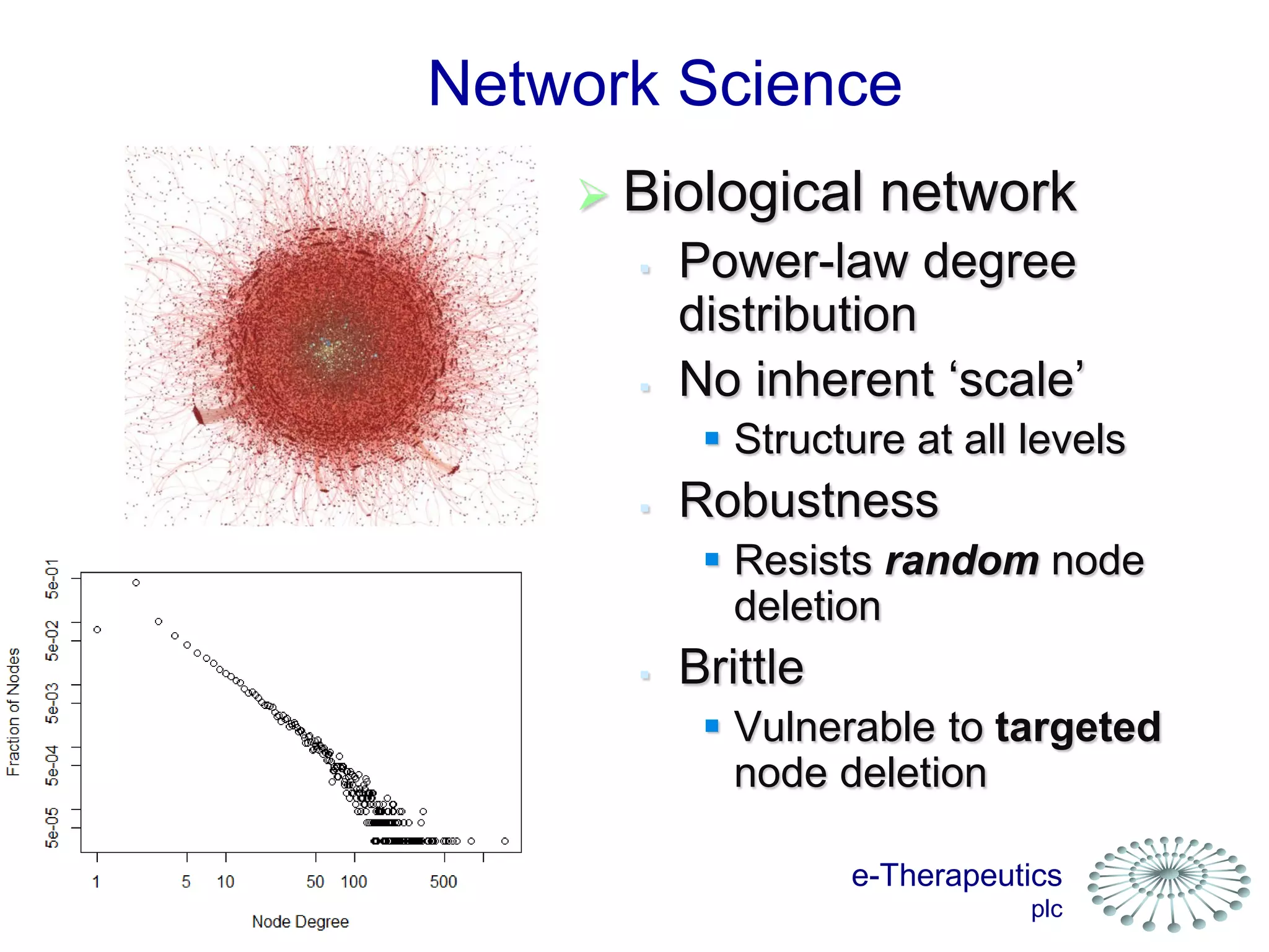 e-Therapeutics
plc
Network Science
 Biological network
 Power-law degree
distribution
 No inherent ‘scale’
 Structure at all levels
 Robustness
 Resists random node
deletion
 Brittle
 Vulnerable to targeted
node deletion
 