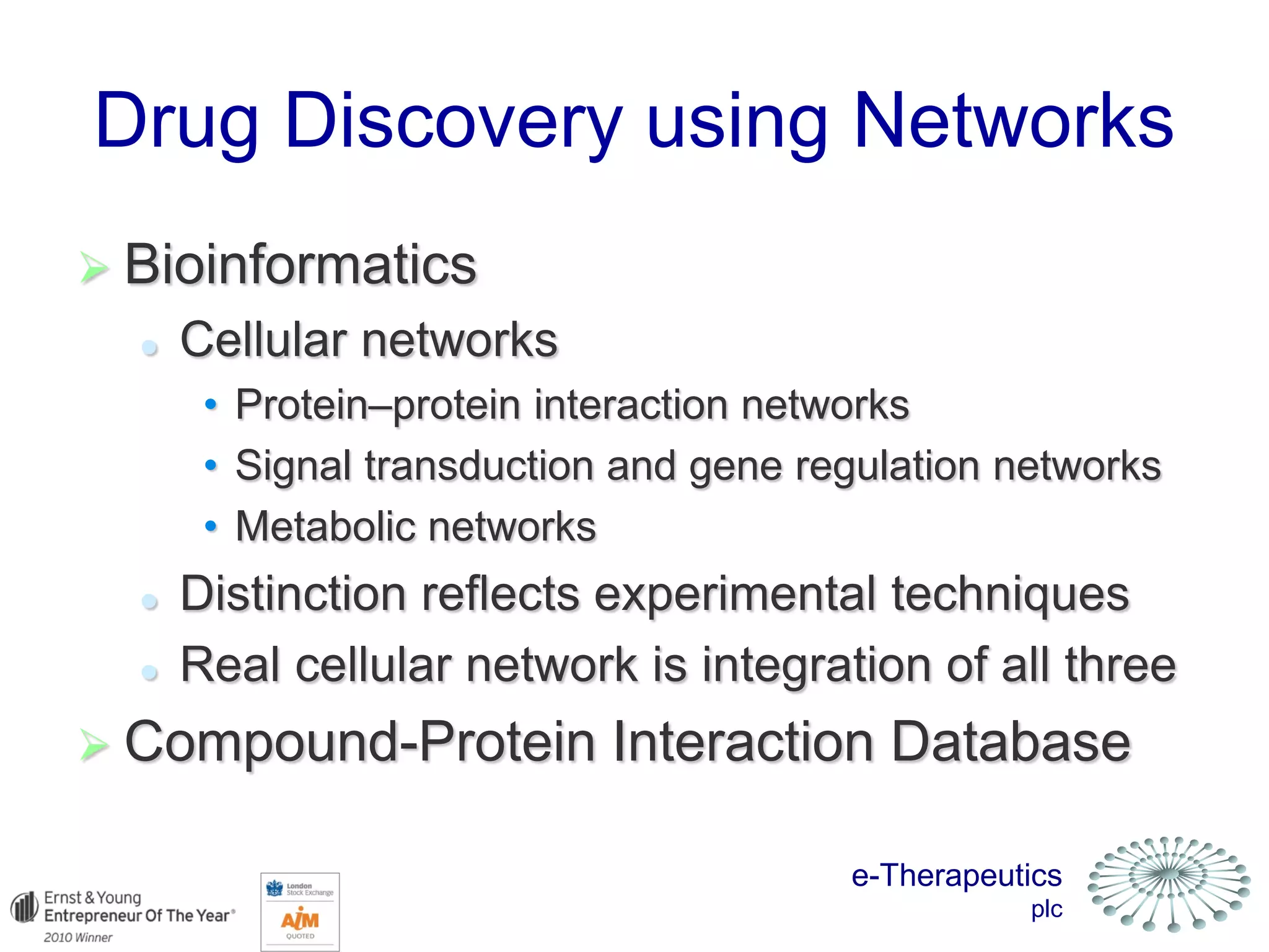 e-Therapeutics
plc
Drug Discovery using Networks
 Bioinformatics
 Cellular networks
• Protein–protein interaction networks
• Signal transduction and gene regulation networks
• Metabolic networks
 Distinction reflects experimental techniques
 Real cellular network is integration of all three
 Compound-Protein Interaction Database
 