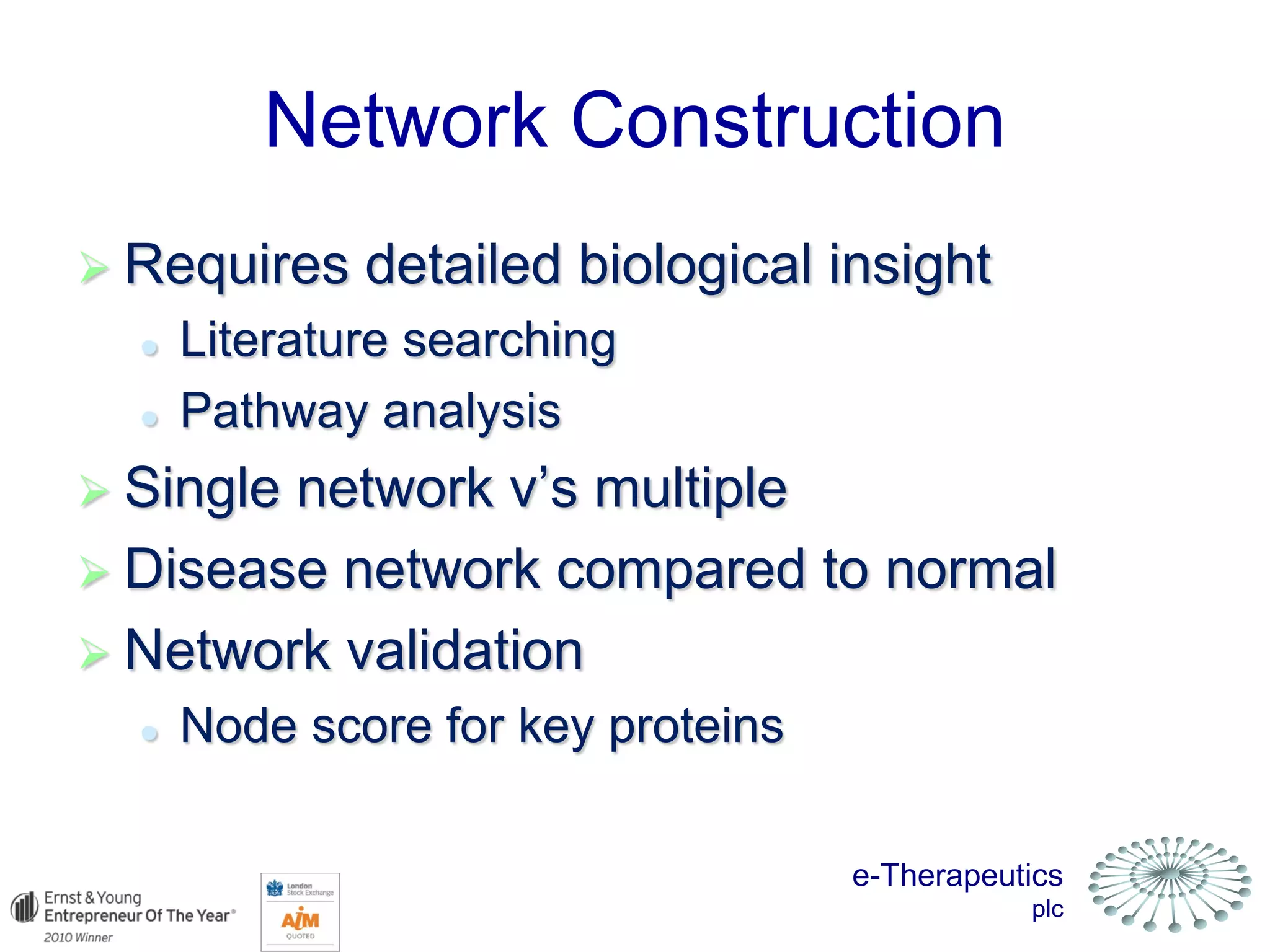 e-Therapeutics
plc
Network Construction
 Requires detailed biological insight
 Literature searching
 Pathway analysis
 Single network v’s multiple
 Disease network compared to normal
 Network validation
 Node score for key proteins
 
