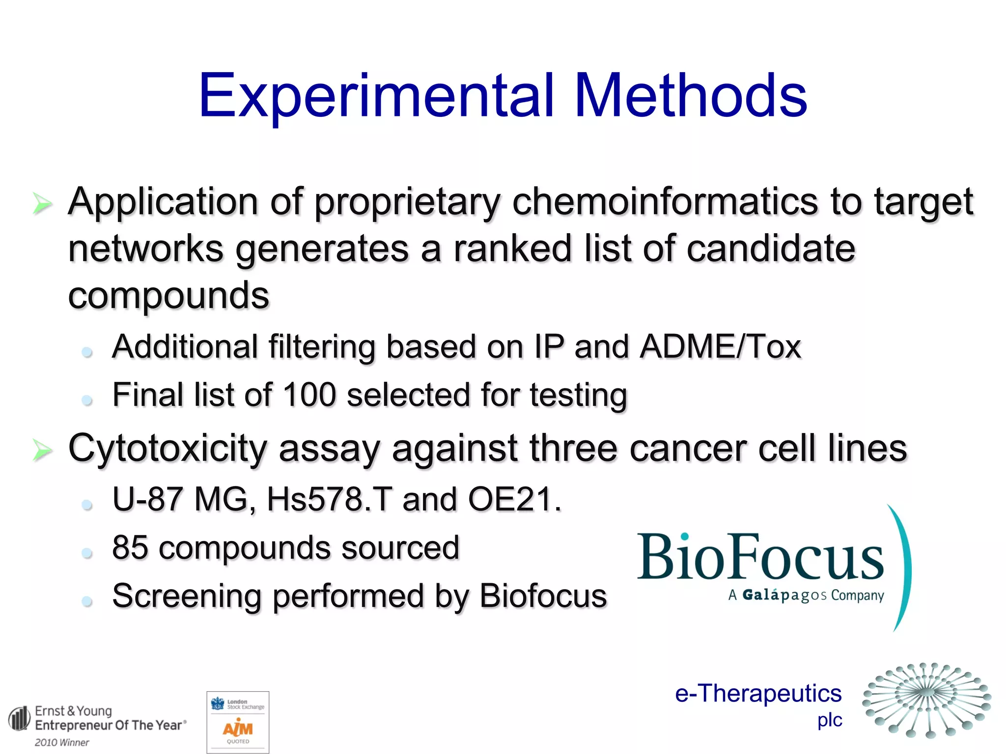 e-Therapeutics
plc
 Application of proprietary chemoinformatics to target
networks generates a ranked list of candidate
compounds
 Additional filtering based on IP and ADME/Tox
 Final list of 100 selected for testing
 Cytotoxicity assay against three cancer cell lines
 U-87 MG, Hs578.T and OE21.
 85 compounds sourced
 Screening performed by Biofocus
Experimental Methods
 