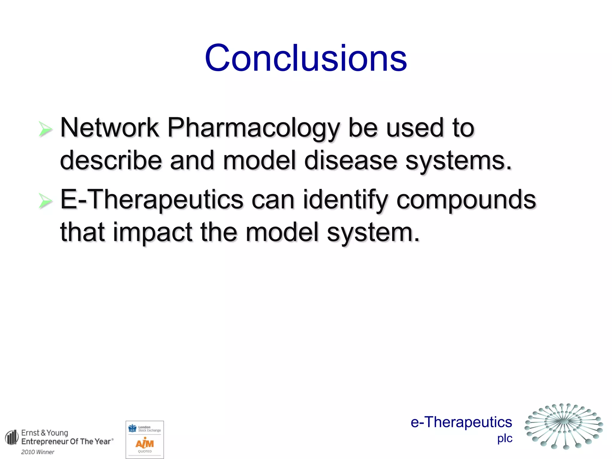 e-Therapeutics
plc
Conclusions
 Network Pharmacology be used to
describe and model disease systems.
 E-Therapeutics can identify compounds
that impact the model system.
 