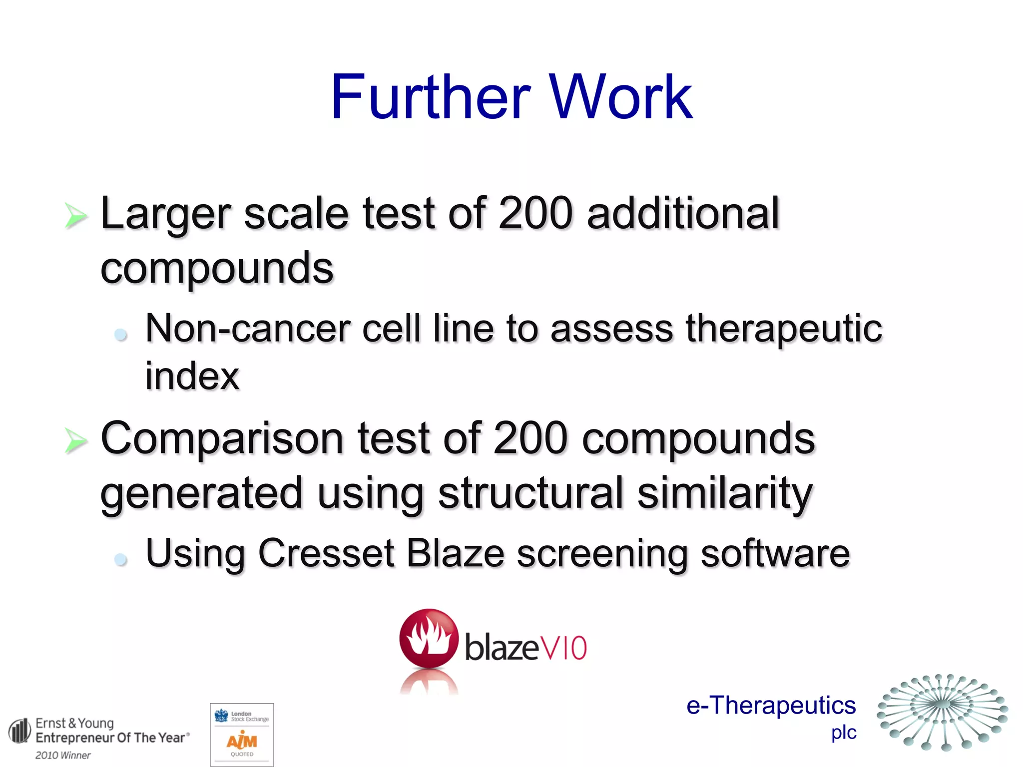 e-Therapeutics
plc
Further Work
 Larger scale test of 200 additional
compounds
 Non-cancer cell line to assess therapeutic
index
 Comparison test of 200 compounds
generated using structural similarity
 Using Cresset Blaze screening software
 