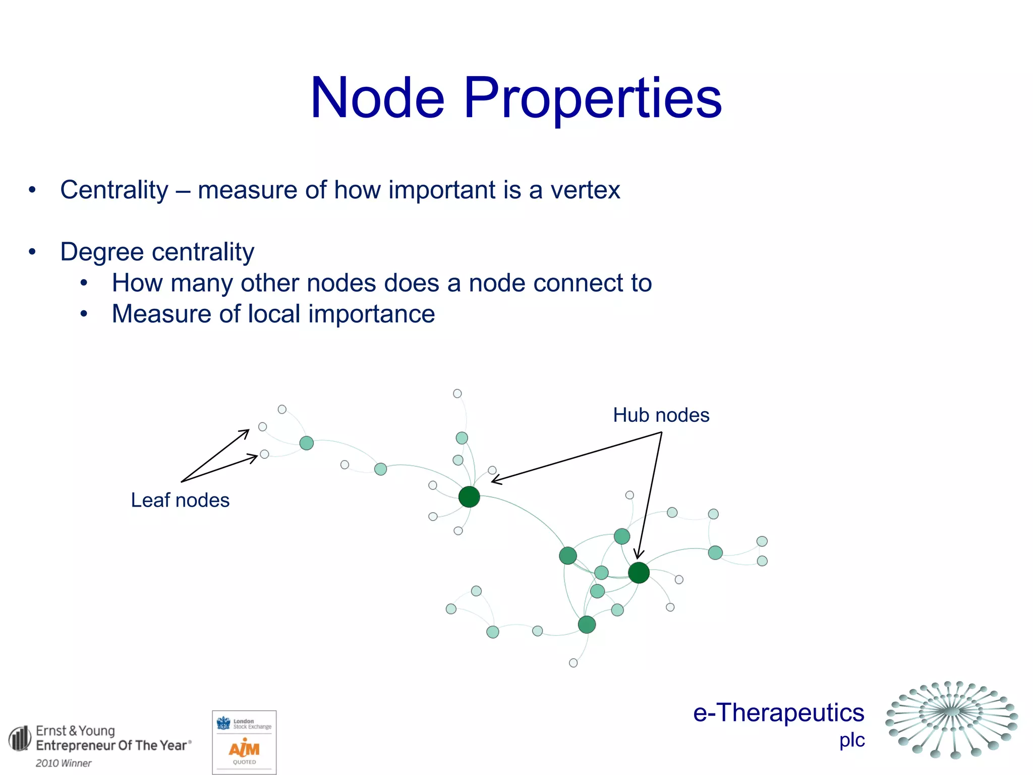 e-Therapeutics
plc
Node Properties
• Centrality – measure of how important is a vertex
• Degree centrality
• How many other nodes does a node connect to
• Measure of local importance
Leaf nodes
Hub nodes
 