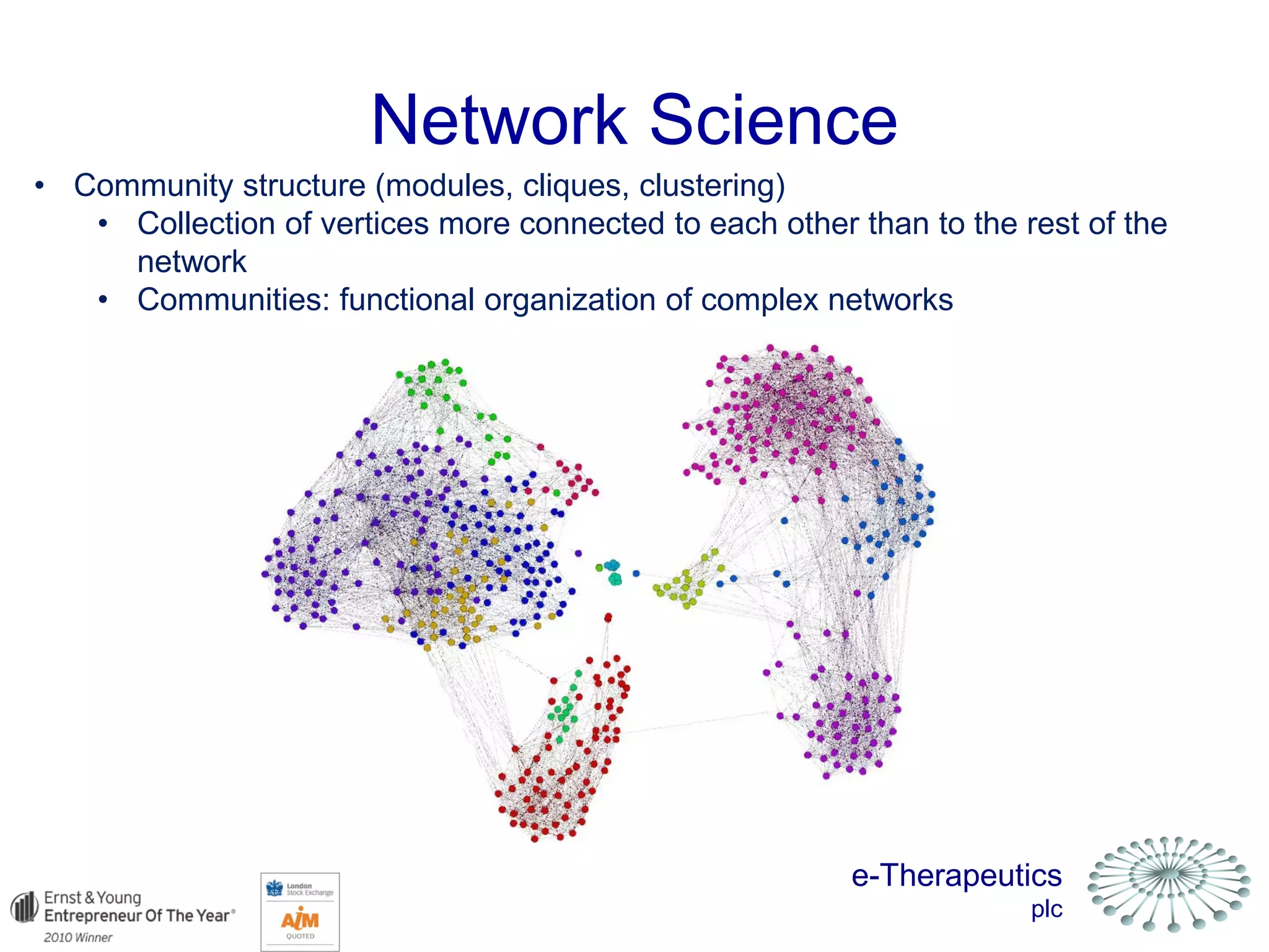 e-Therapeutics
plc
Network Science
• Community structure (modules, cliques, clustering)
• Collection of vertices more connected to each other than to the rest of the
network
• Communities: functional organization of complex networks
 