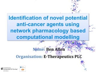 Identification of novel potential
anti-cancer agents using
network pharmacology based
computational modelling
Name: Ben Allen
Organisation: E-Therapeutics PLC
 