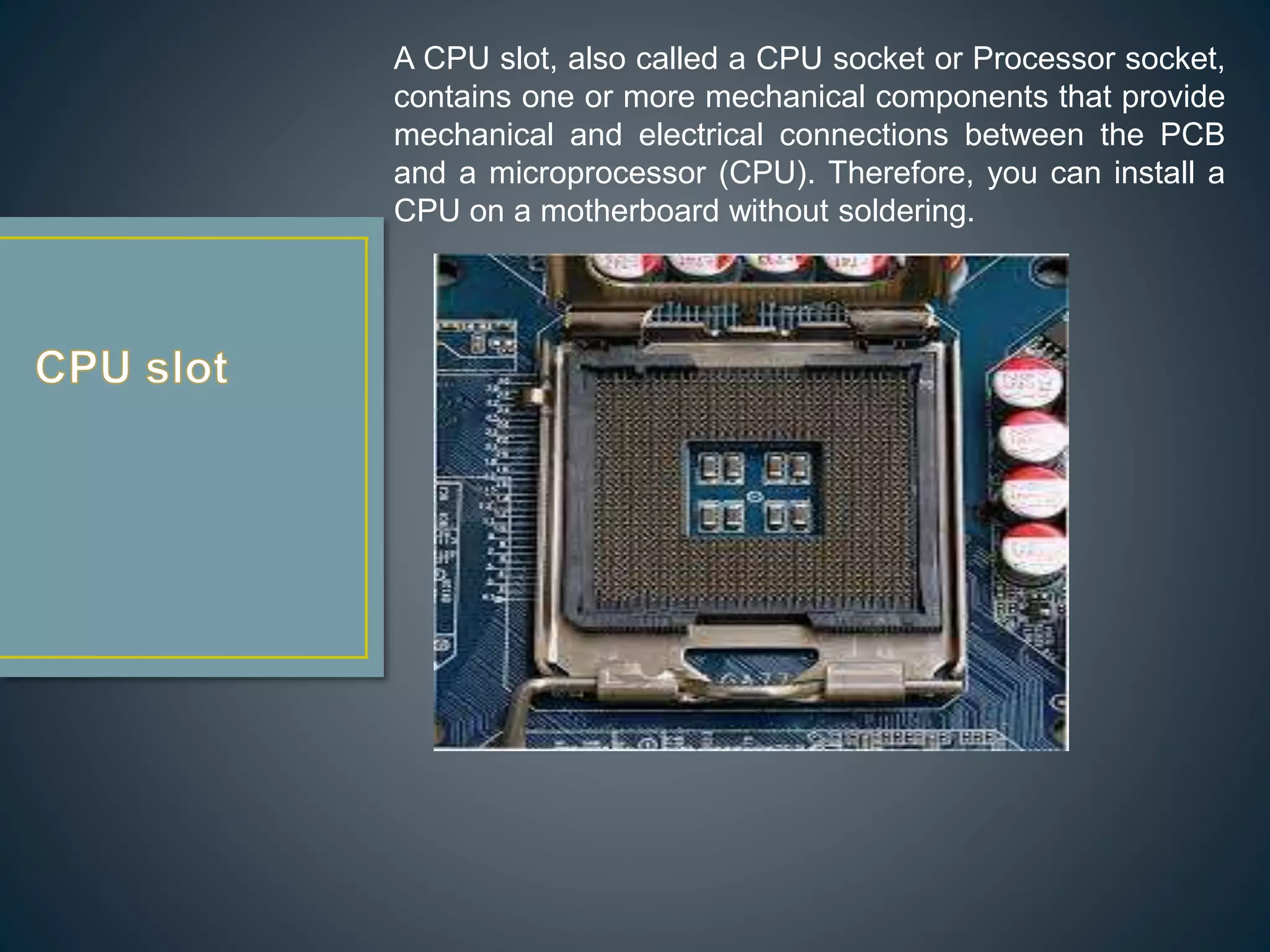 A CPU slot, also called a CPU socket or Processor socket,
contains one or more mechanical components that provide
mechanical and electrical connections between the PCB
and a microprocessor (CPU). Therefore, you can install a
CPU on a motherboard without soldering.
 