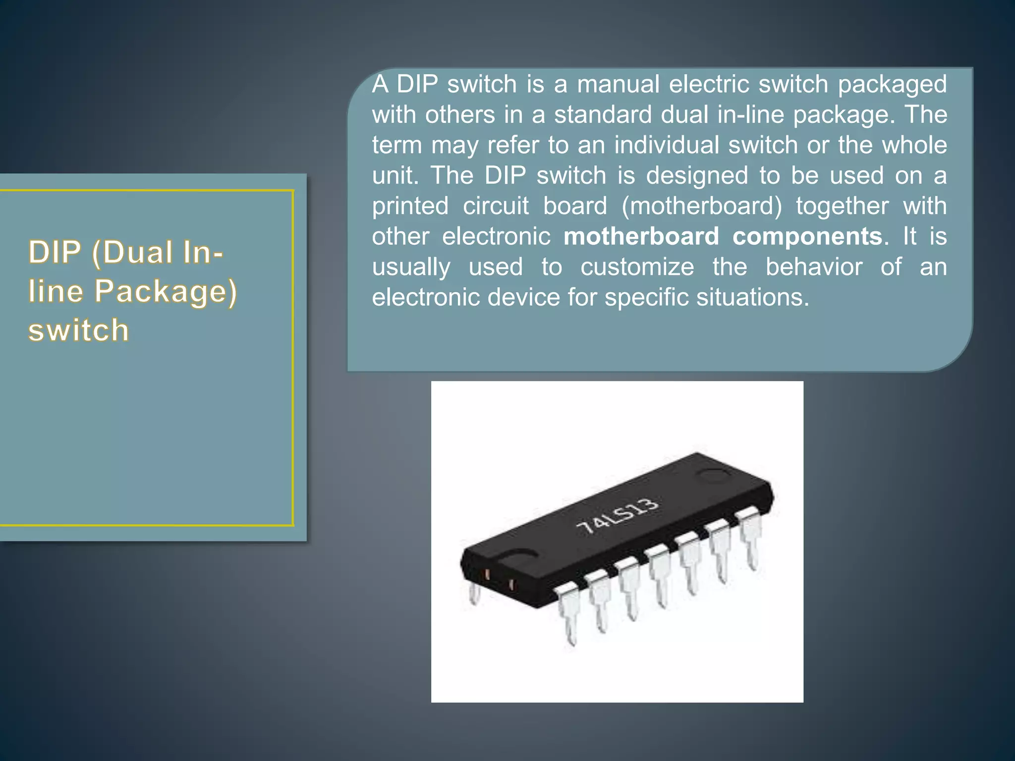 A DIP switch is a manual electric switch packaged
with others in a standard dual in-line package. The
term may refer to an individual switch or the whole
unit. The DIP switch is designed to be used on a
printed circuit board (motherboard) together with
other electronic motherboard components. It is
usually used to customize the behavior of an
electronic device for specific situations.
 