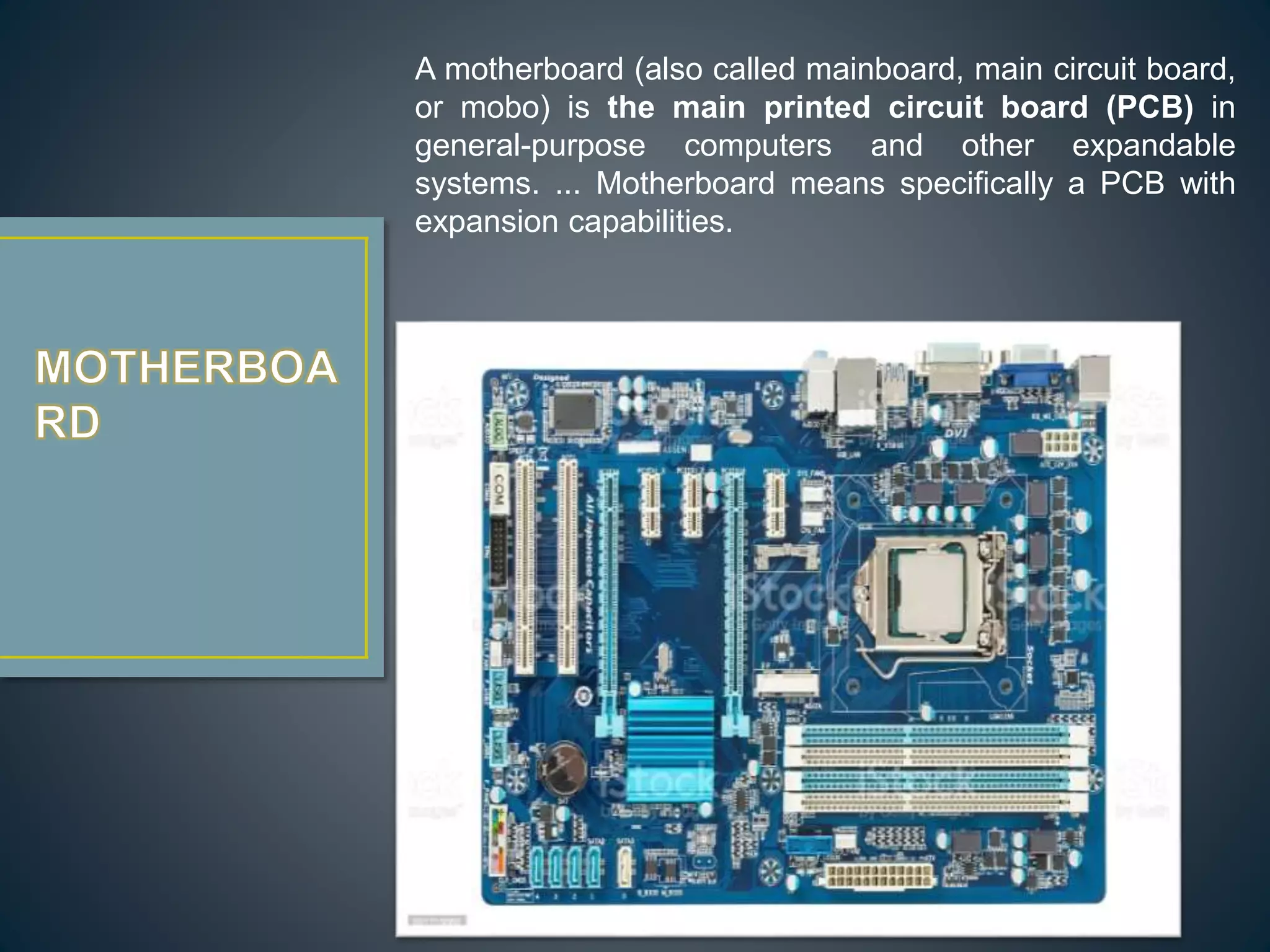 A motherboard (also called mainboard, main circuit board,
or mobo) is the main printed circuit board (PCB) in
general-purpose computers and other expandable
systems. ... Motherboard means specifically a PCB with
expansion capabilities.
 