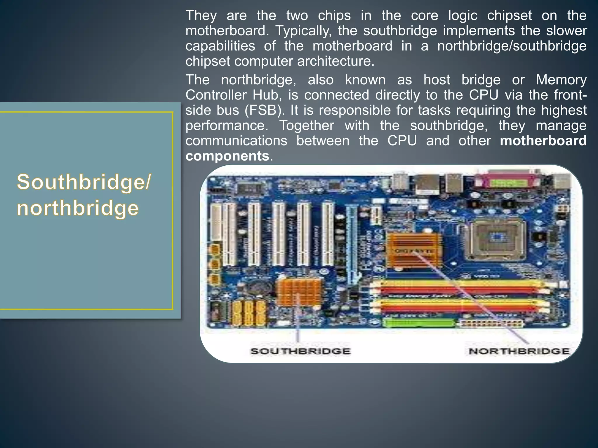 They are the two chips in the core logic chipset on the
motherboard. Typically, the southbridge implements the slower
capabilities of the motherboard in a northbridge/southbridge
chipset computer architecture.
The northbridge, also known as host bridge or Memory
Controller Hub, is connected directly to the CPU via the front-
side bus (FSB). It is responsible for tasks requiring the highest
performance. Together with the southbridge, they manage
communications between the CPU and other motherboard
components.
 