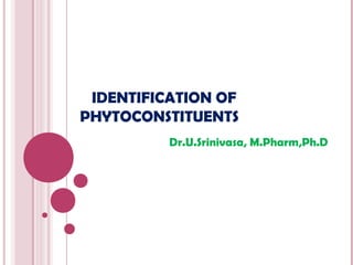 IDENTIFICATION OF
PHYTOCONSTITUENTS
          Dr.U.Srinivasa, M.Pharm,Ph.D
 