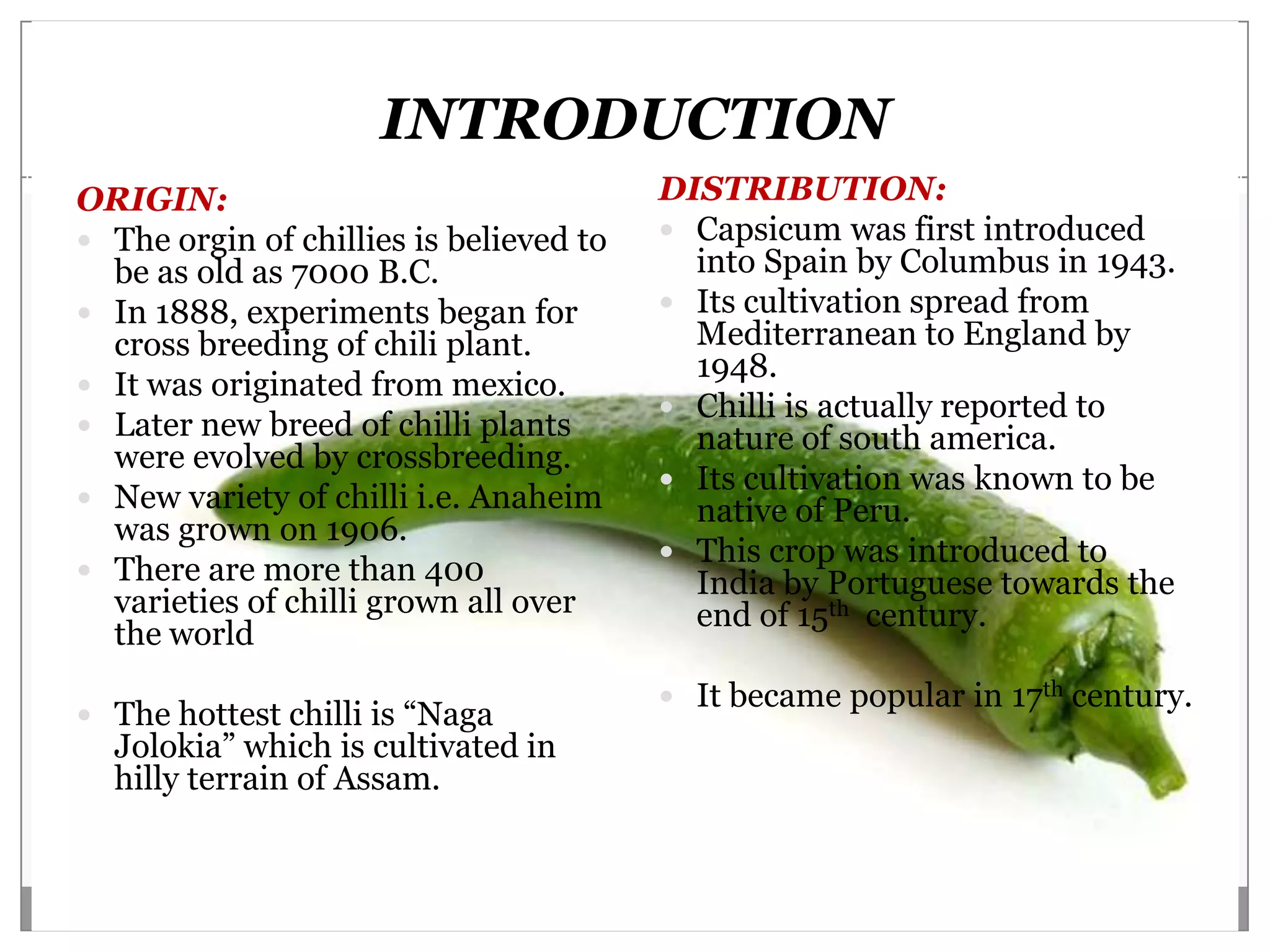 INTRODUCTION
ORIGIN:                                  DISTRIBUTION:
 The orgin of chillies is believed to    Capsicum was first introduced
  be as old as 7000 B.C.                   into Spain by Columbus in 1943.
 In 1888, experiments began for          Its cultivation spread from
  cross breeding of chili plant.           Mediterranean to England by
                                           1948.
 It was originated from mexico.
                                          Chilli is actually reported to
 Later new breed of chilli plants         nature of south america.
  were evolved by crossbreeding.
                                          Its cultivation was known to be
 New variety of chilli i.e. Anaheim       native of Peru.
  was grown on 1906.
                                          This crop was introduced to
 There are more than 400                  India by Portuguese towards the
  varieties of chilli grown all over       end of 15th century.
  the world
                                          It became popular in 17th century.
 The hottest chilli is “Naga
  Jolokia” which is cultivated in
  hilly terrain of Assam.
 