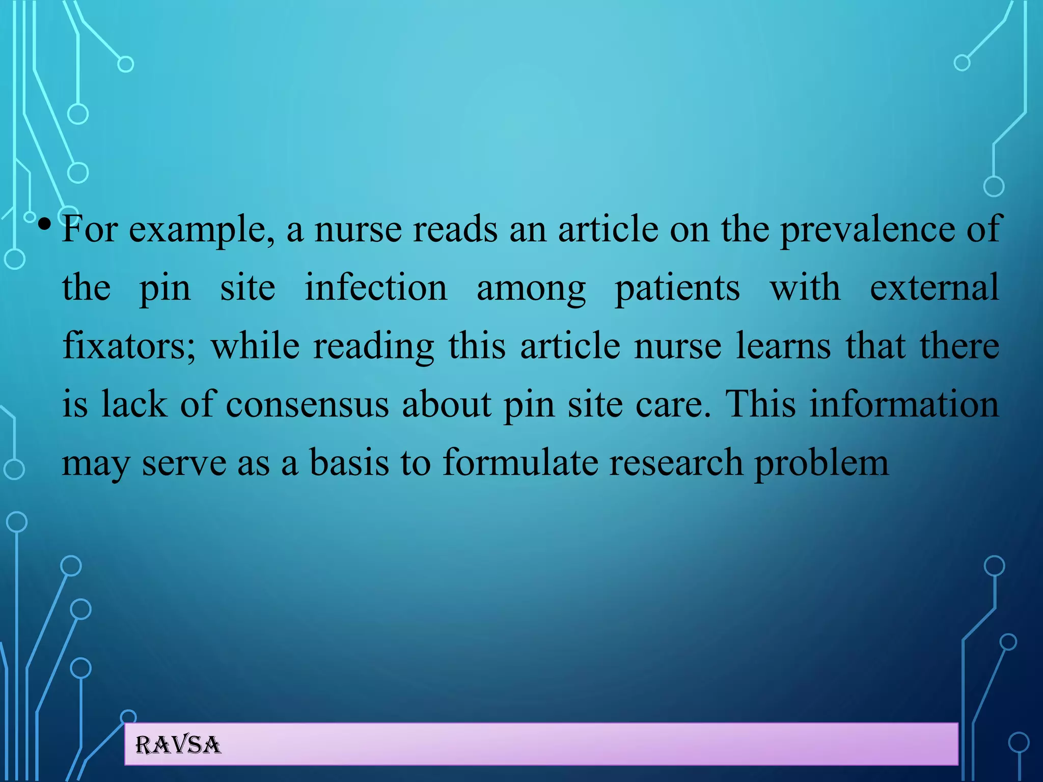 Ravsa
• For example, a nurse reads an article on the prevalence of
the pin site infection among patients with external
fixators; while reading this article nurse learns that there
is lack of consensus about pin site care. This information
may serve as a basis to formulate research problem
 