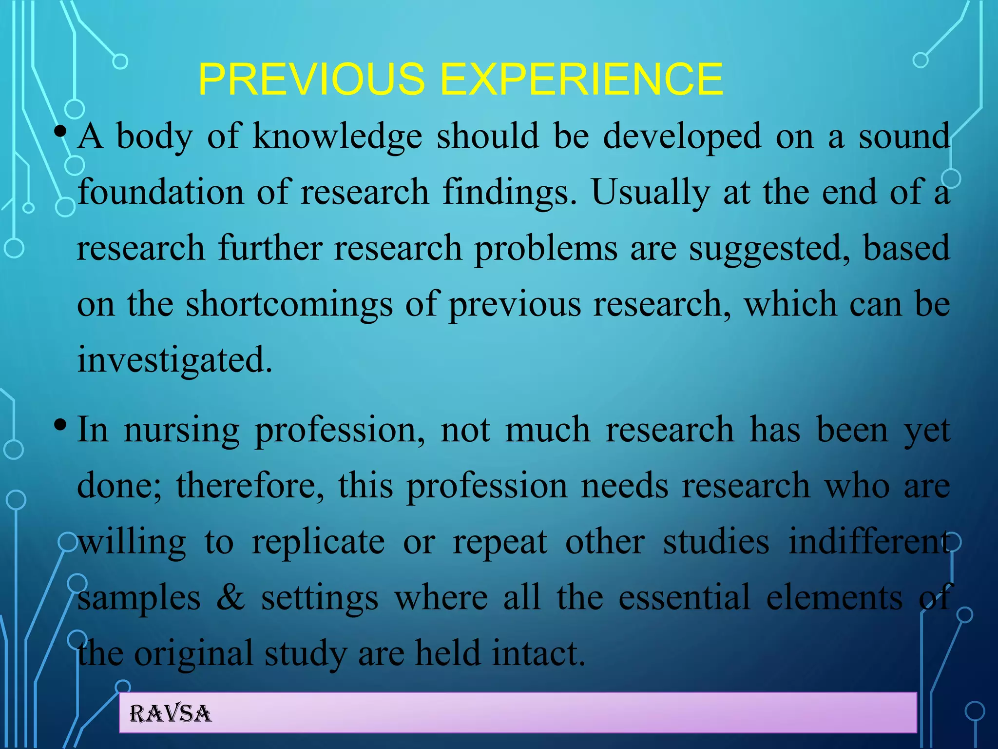 Ravsa
PREVIOUS EXPERIENCE
• A body of knowledge should be developed on a sound
foundation of research findings. Usually at the end of a
research further research problems are suggested, based
on the shortcomings of previous research, which can be
investigated.
• In nursing profession, not much research has been yet
done; therefore, this profession needs research who are
willing to replicate or repeat other studies indifferent
samples & settings where all the essential elements of
the original study are held intact.
 