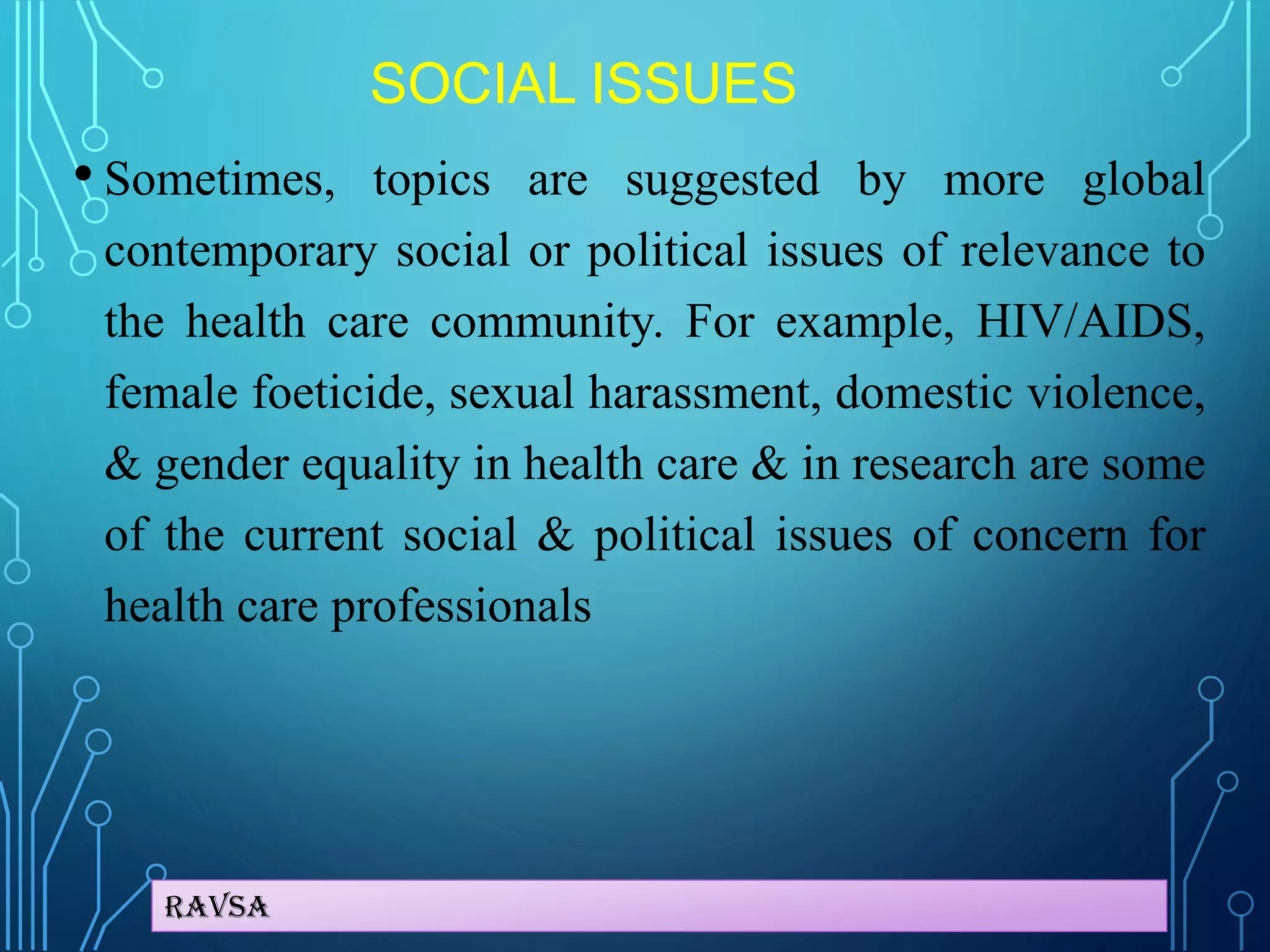Ravsa
SOCIAL ISSUES
• Sometimes, topics are suggested by more global
contemporary social or political issues of relevance to
the health care community. For example, HIV/AIDS,
female foeticide, sexual harassment, domestic violence,
& gender equality in health care & in research are some
of the current social & political issues of concern for
health care professionals
 