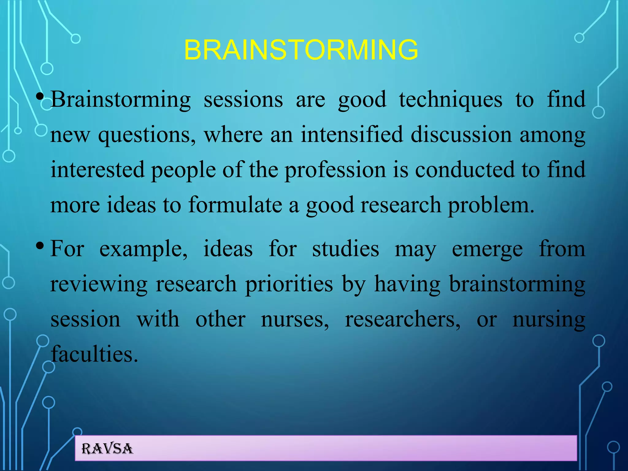 Ravsa
BRAINSTORMING
• Brainstorming sessions are good techniques to find
new questions, where an intensified discussion among
interested people of the profession is conducted to find
more ideas to formulate a good research problem.
• For example, ideas for studies may emerge from
reviewing research priorities by having brainstorming
session with other nurses, researchers, or nursing
faculties.
 