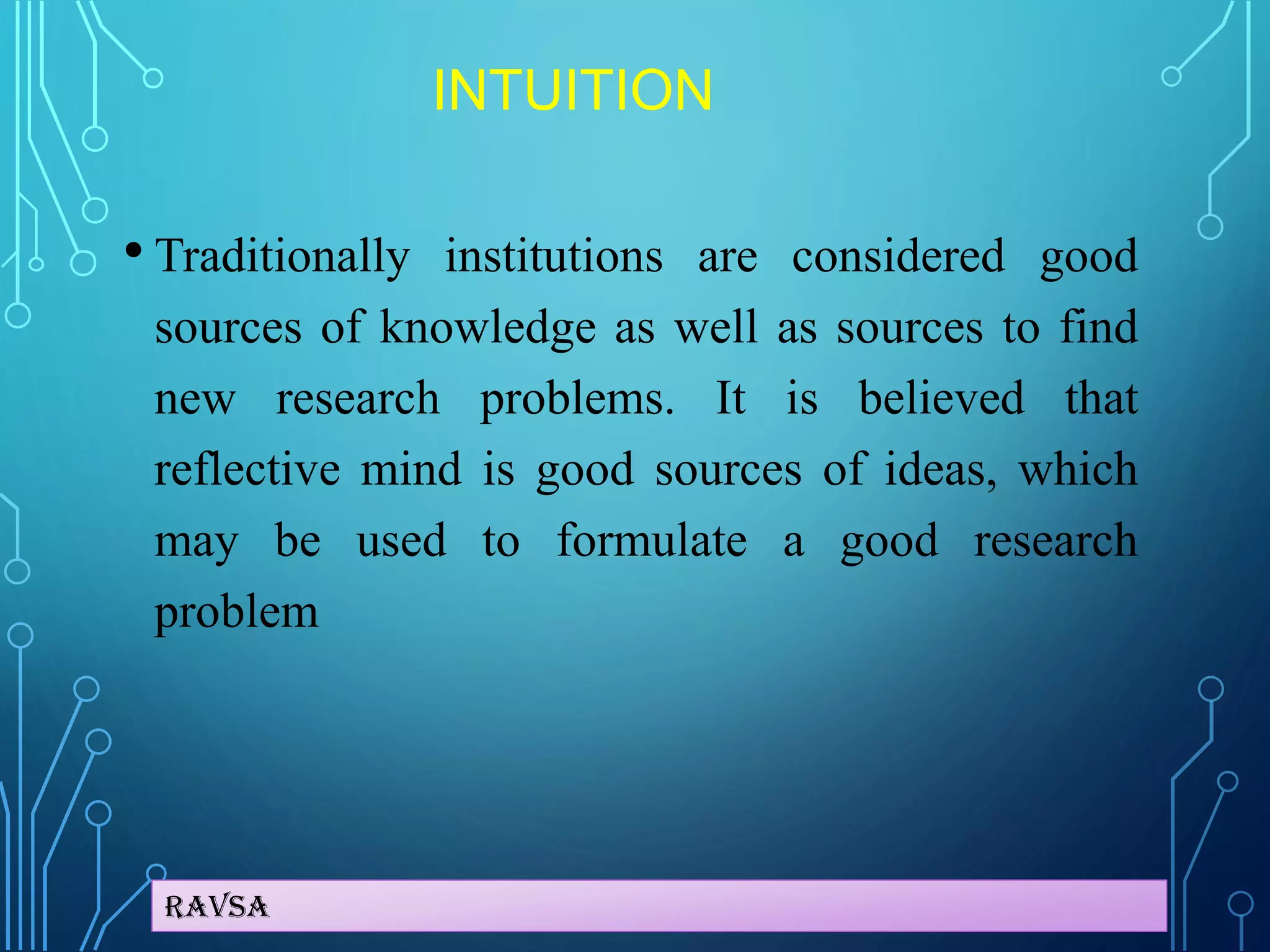Ravsa
INTUITION
• Traditionally institutions are considered good
sources of knowledge as well as sources to find
new research problems. It is believed that
reflective mind is good sources of ideas, which
may be used to formulate a good research
problem
 