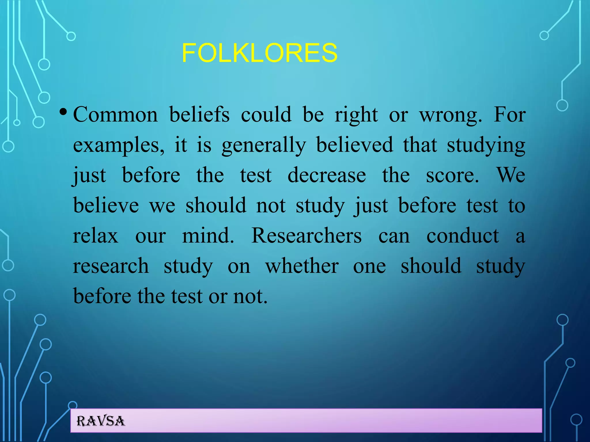 Ravsa
FOLKLORES
• Common beliefs could be right or wrong. For
examples, it is generally believed that studying
just before the test decrease the score. We
believe we should not study just before test to
relax our mind. Researchers can conduct a
research study on whether one should study
before the test or not.
 
