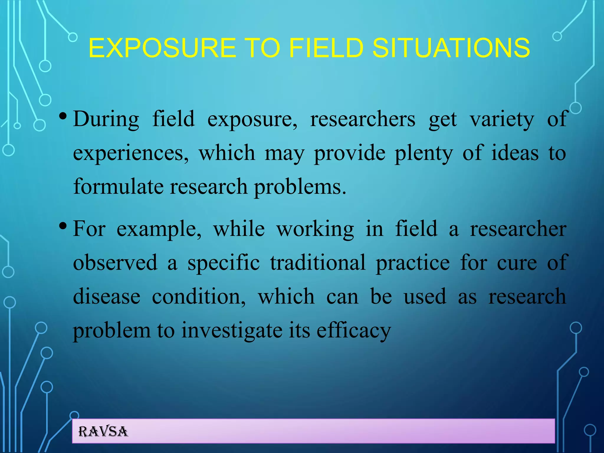 Ravsa
EXPOSURE TO FIELD SITUATIONS
• During field exposure, researchers get variety of
experiences, which may provide plenty of ideas to
formulate research problems.
• For example, while working in field a researcher
observed a specific traditional practice for cure of
disease condition, which can be used as research
problem to investigate its efficacy
 