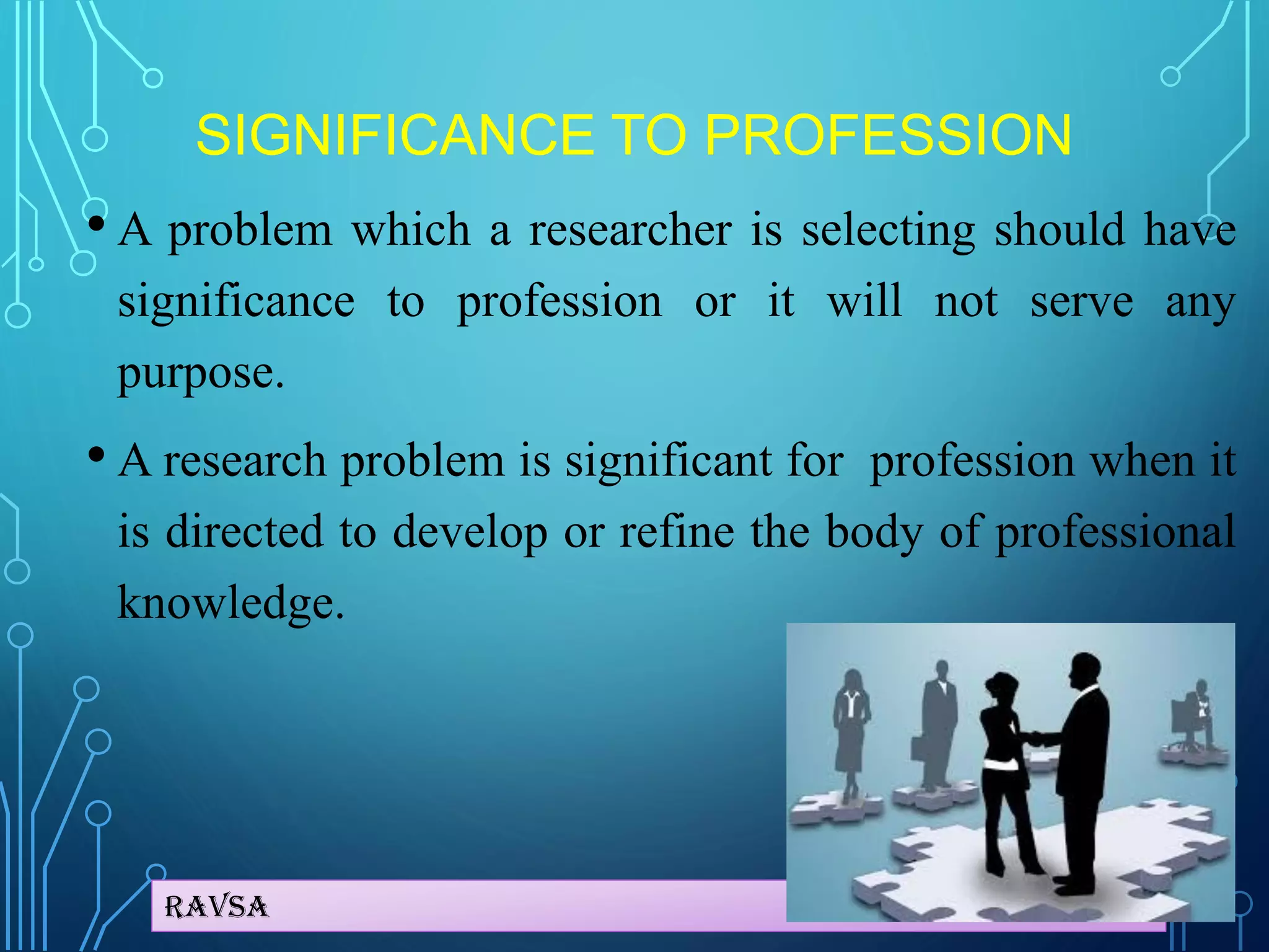 Ravsa
SIGNIFICANCE TO PROFESSION
• A problem which a researcher is selecting should have
significance to profession or it will not serve any
purpose.
• A research problem is significant for profession when it
is directed to develop or refine the body of professional
knowledge.
 