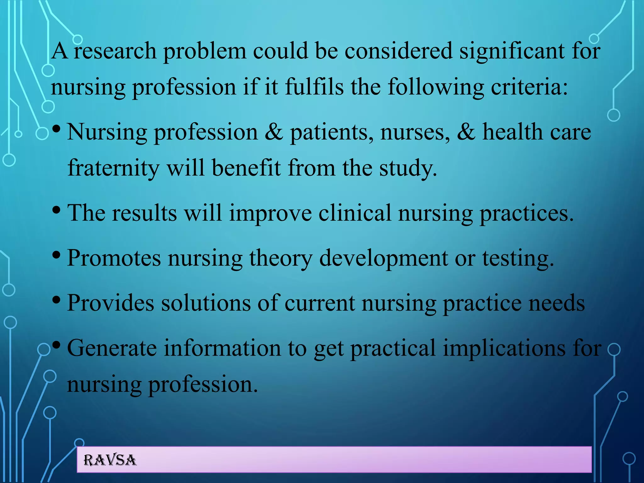 Ravsa
A research problem could be considered significant for
nursing profession if it fulfils the following criteria:
• Nursing profession & patients, nurses, & health care
fraternity will benefit from the study.
• The results will improve clinical nursing practices.
• Promotes nursing theory development or testing.
• Provides solutions of current nursing practice needs
• Generate information to get practical implications for
nursing profession.
 