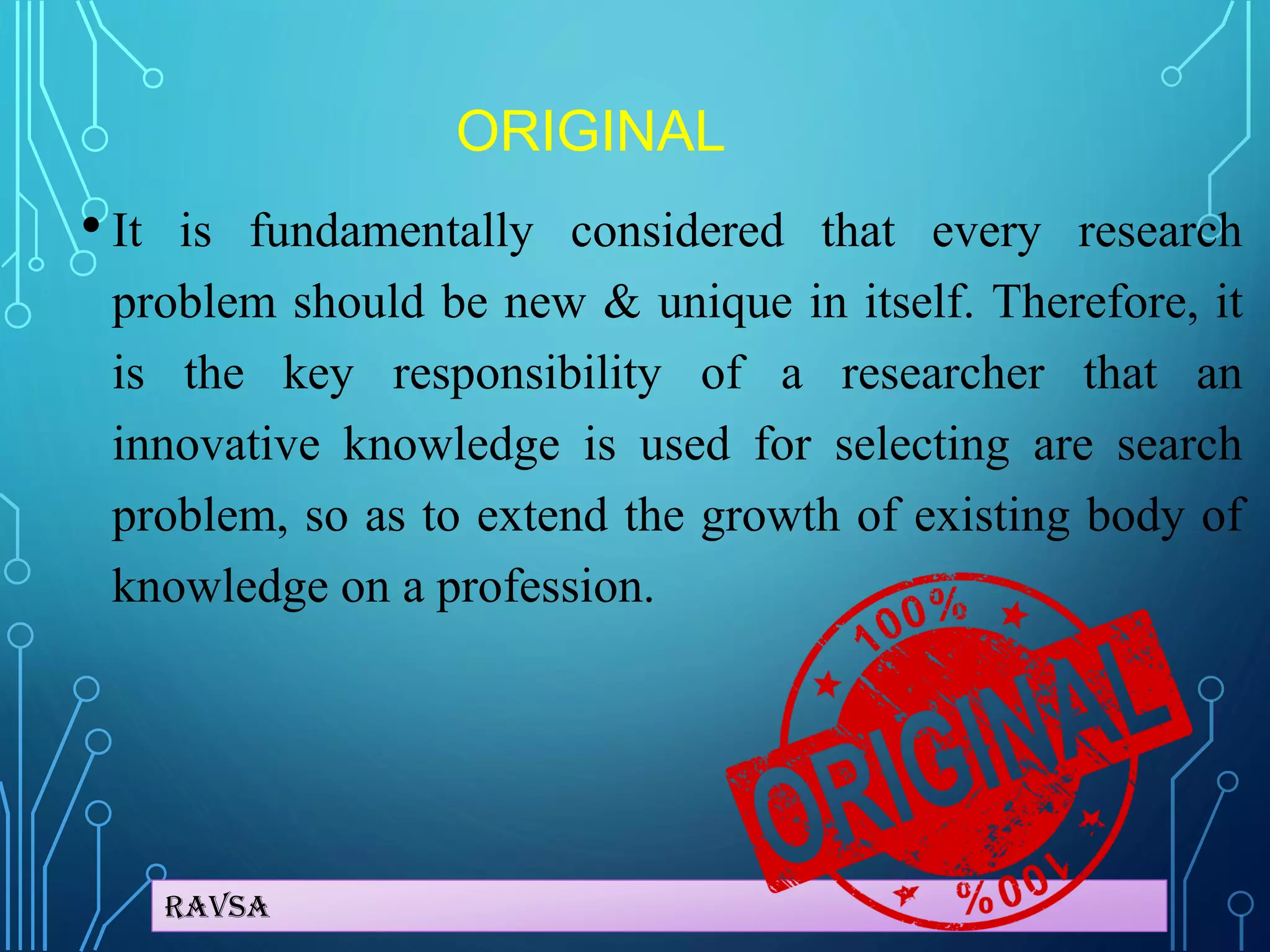 Ravsa
ORIGINAL
• It is fundamentally considered that every research
problem should be new & unique in itself. Therefore, it
is the key responsibility of a researcher that an
innovative knowledge is used for selecting are search
problem, so as to extend the growth of existing body of
knowledge on a profession.
 