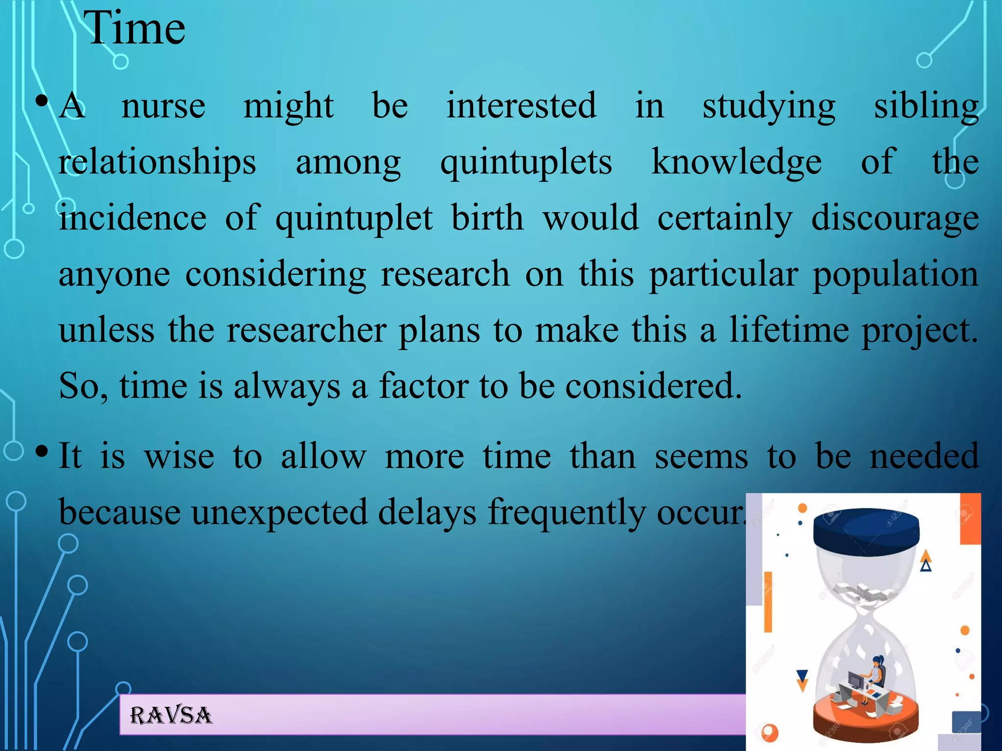 Ravsa
Time
• A nurse might be interested in studying sibling
relationships among quintuplets knowledge of the
incidence of quintuplet birth would certainly discourage
anyone considering research on this particular population
unless the researcher plans to make this a lifetime project.
So, time is always a factor to be considered.
• It is wise to allow more time than seems to be needed
because unexpected delays frequently occur.
 