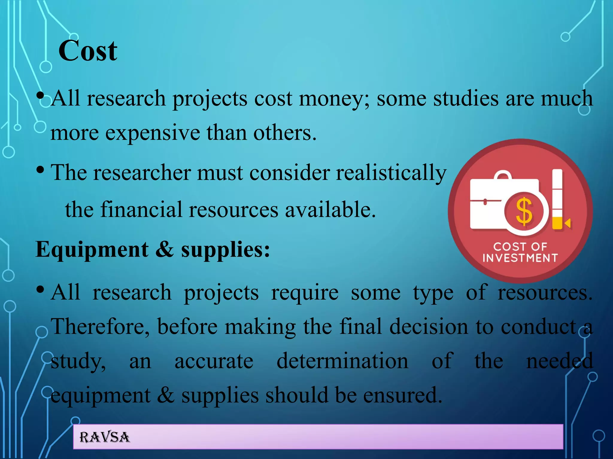 Ravsa
Cost
• All research projects cost money; some studies are much
more expensive than others.
• The researcher must consider realistically
the financial resources available.
Equipment & supplies:
• All research projects require some type of resources.
Therefore, before making the final decision to conduct a
study, an accurate determination of the needed
equipment & supplies should be ensured.
 