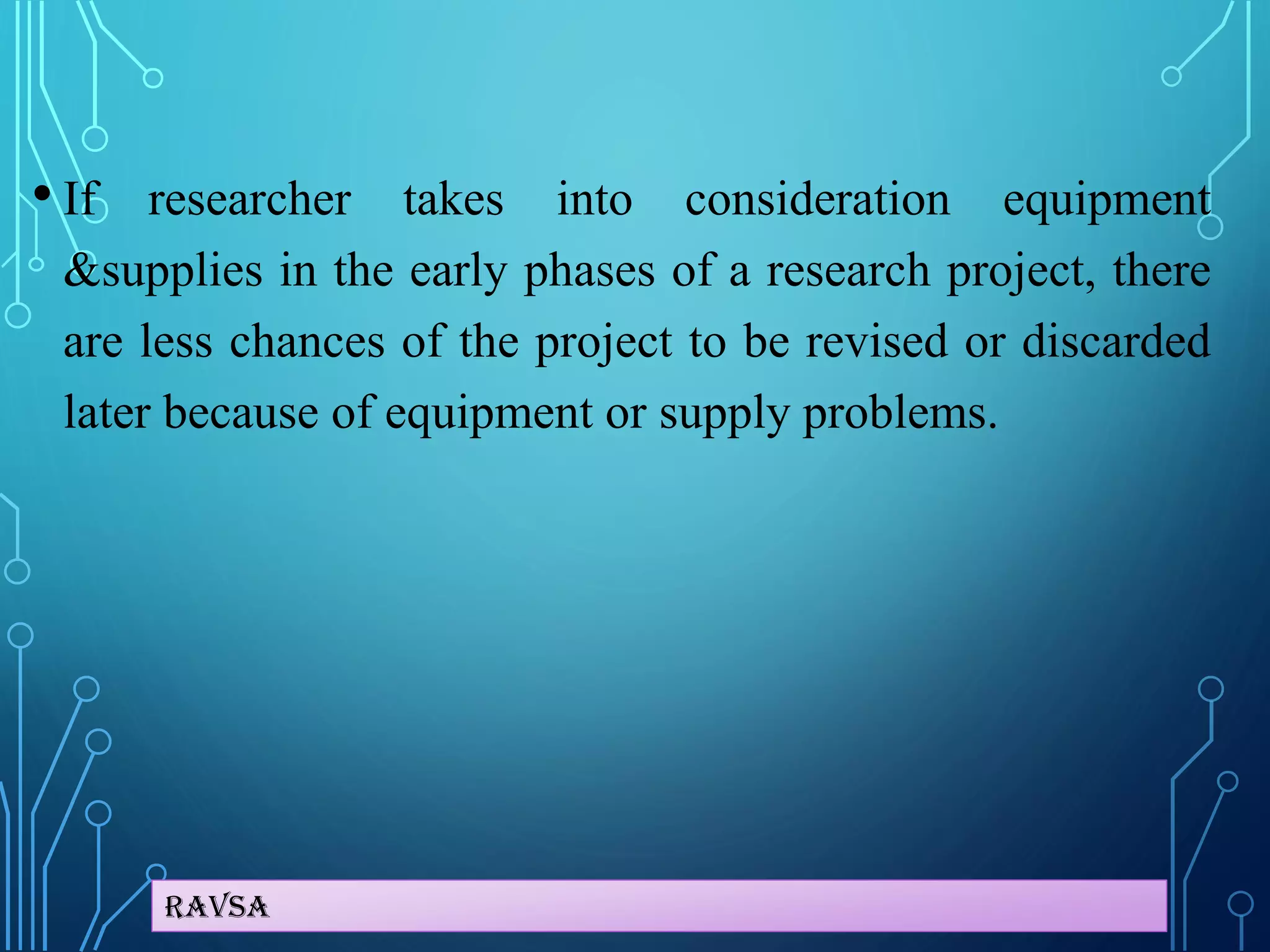 Ravsa
• If researcher takes into consideration equipment
&supplies in the early phases of a research project, there
are less chances of the project to be revised or discarded
later because of equipment or supply problems.
 