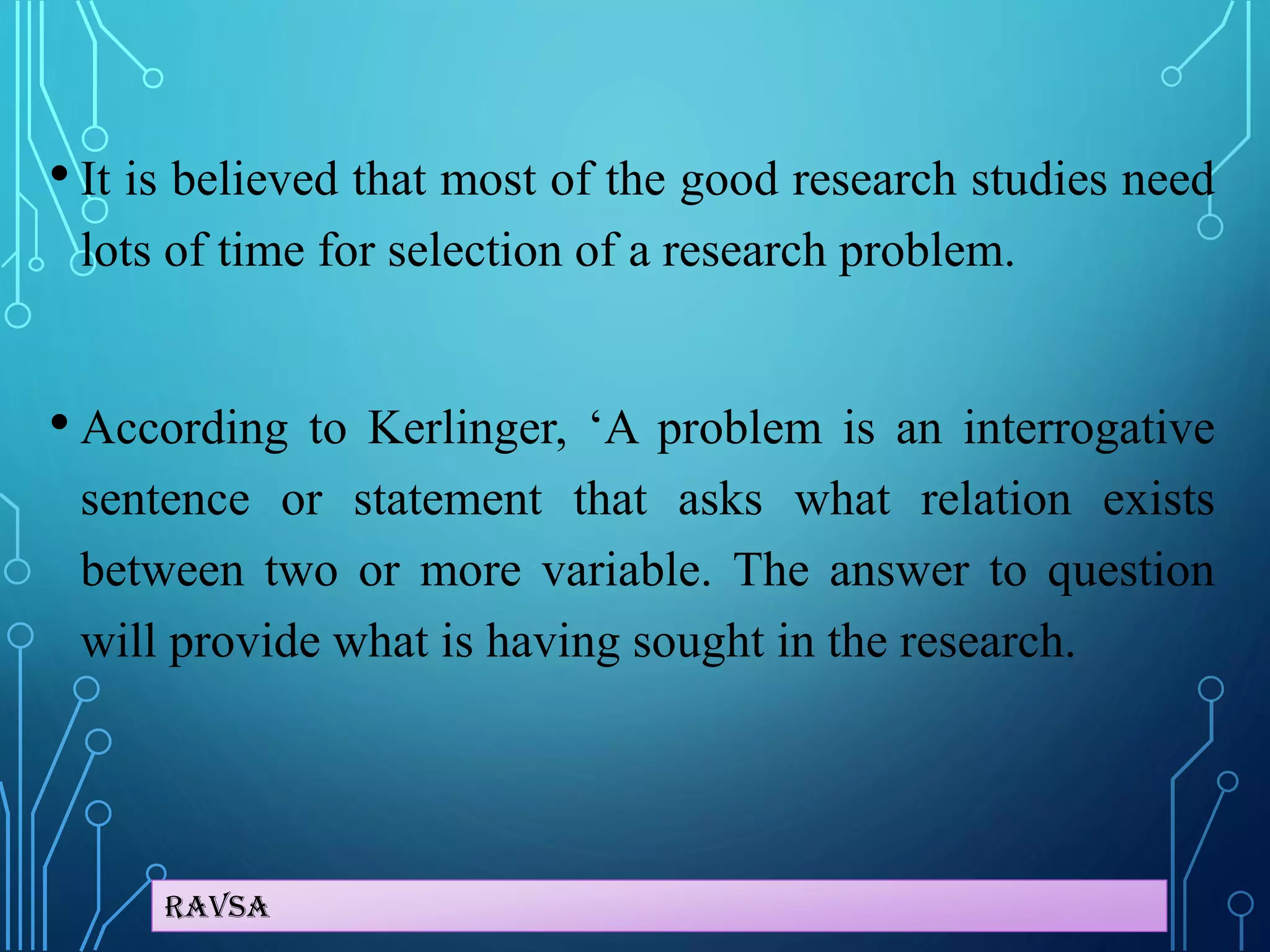 Ravsa
• It is believed that most of the good research studies need
lots of time for selection of a research problem.
• According to Kerlinger, ‘A problem is an interrogative
sentence or statement that asks what relation exists
between two or more variable. The answer to question
will provide what is having sought in the research.
 