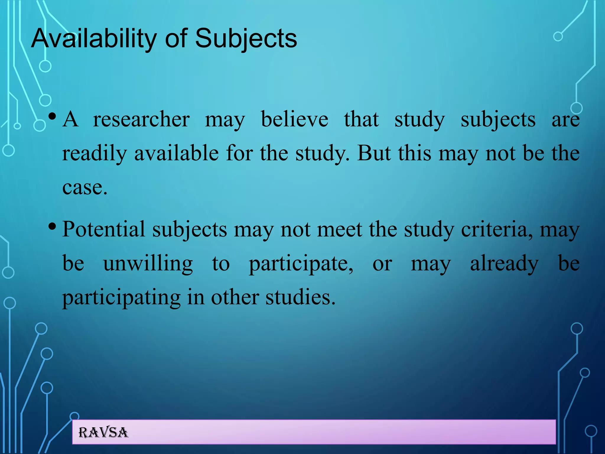 Ravsa
Availability of Subjects
• A researcher may believe that study subjects are
readily available for the study. But this may not be the
case.
• Potential subjects may not meet the study criteria, may
be unwilling to participate, or may already be
participating in other studies.
 