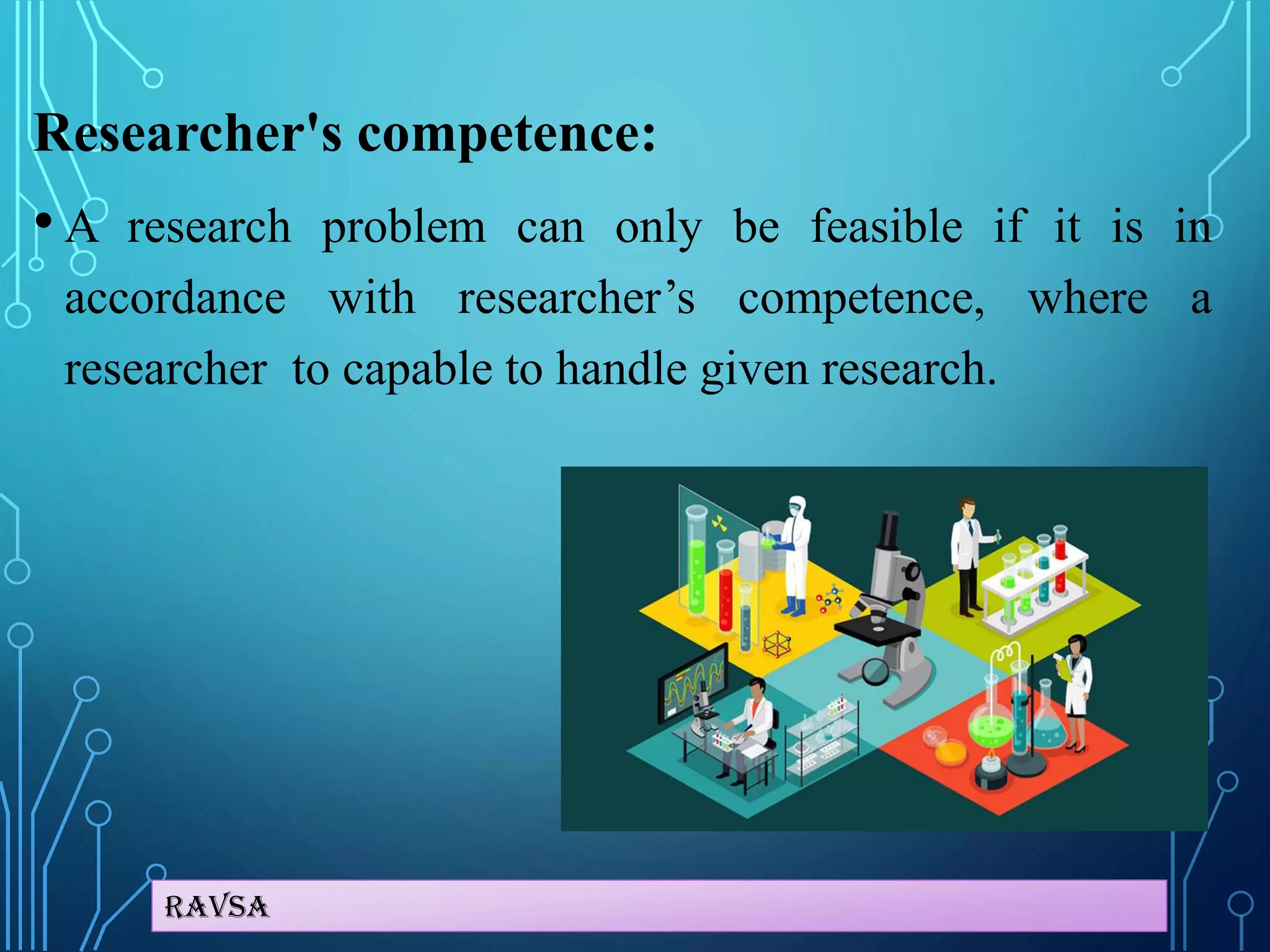 Ravsa
Researcher's competence:
• A research problem can only be feasible if it is in
accordance with researcher’s competence, where a
researcher to capable to handle given research.
 