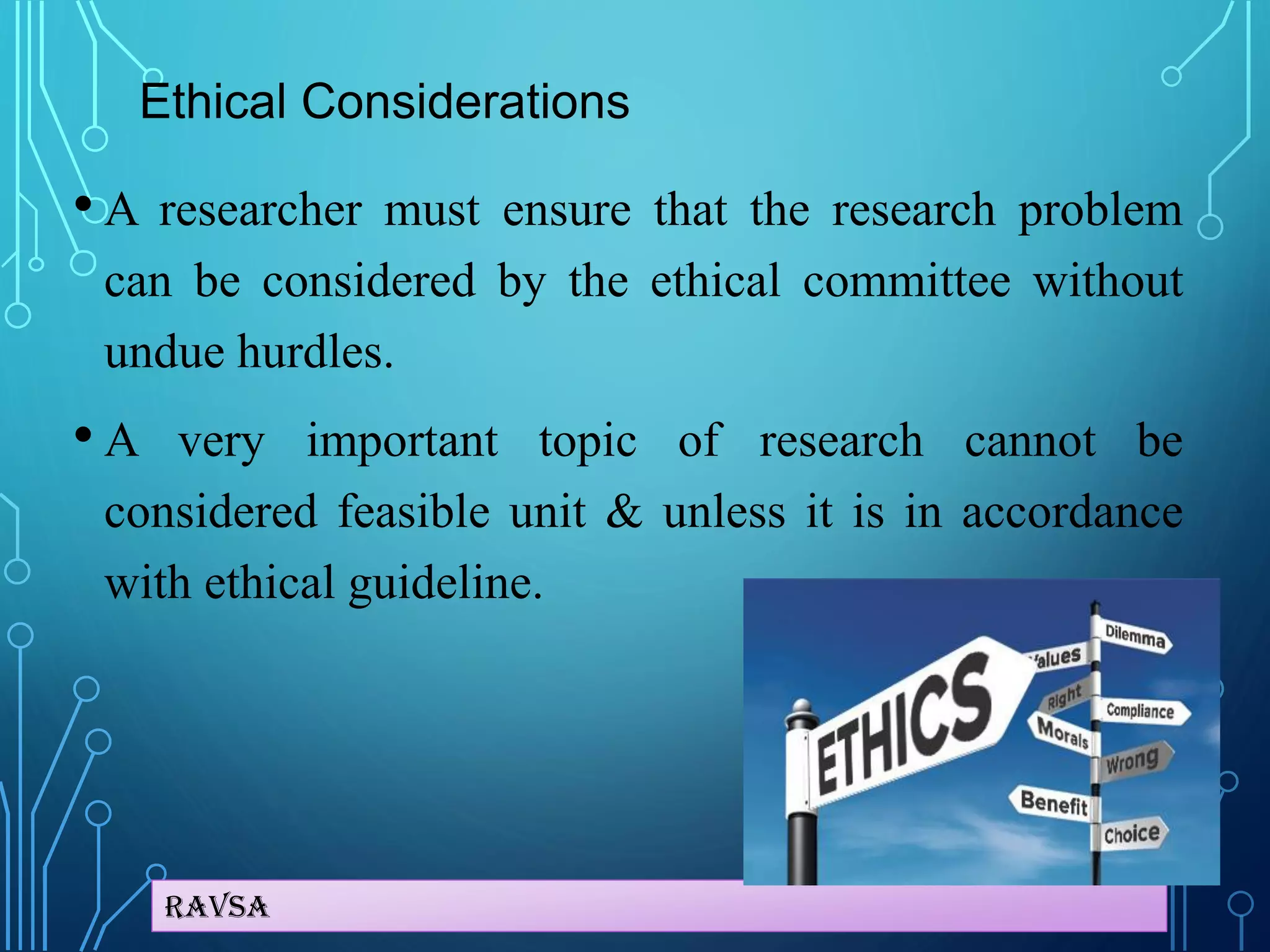 Ravsa
Ethical Considerations
• A researcher must ensure that the research problem
can be considered by the ethical committee without
undue hurdles.
• A very important topic of research cannot be
considered feasible unit & unless it is in accordance
with ethical guideline.
 