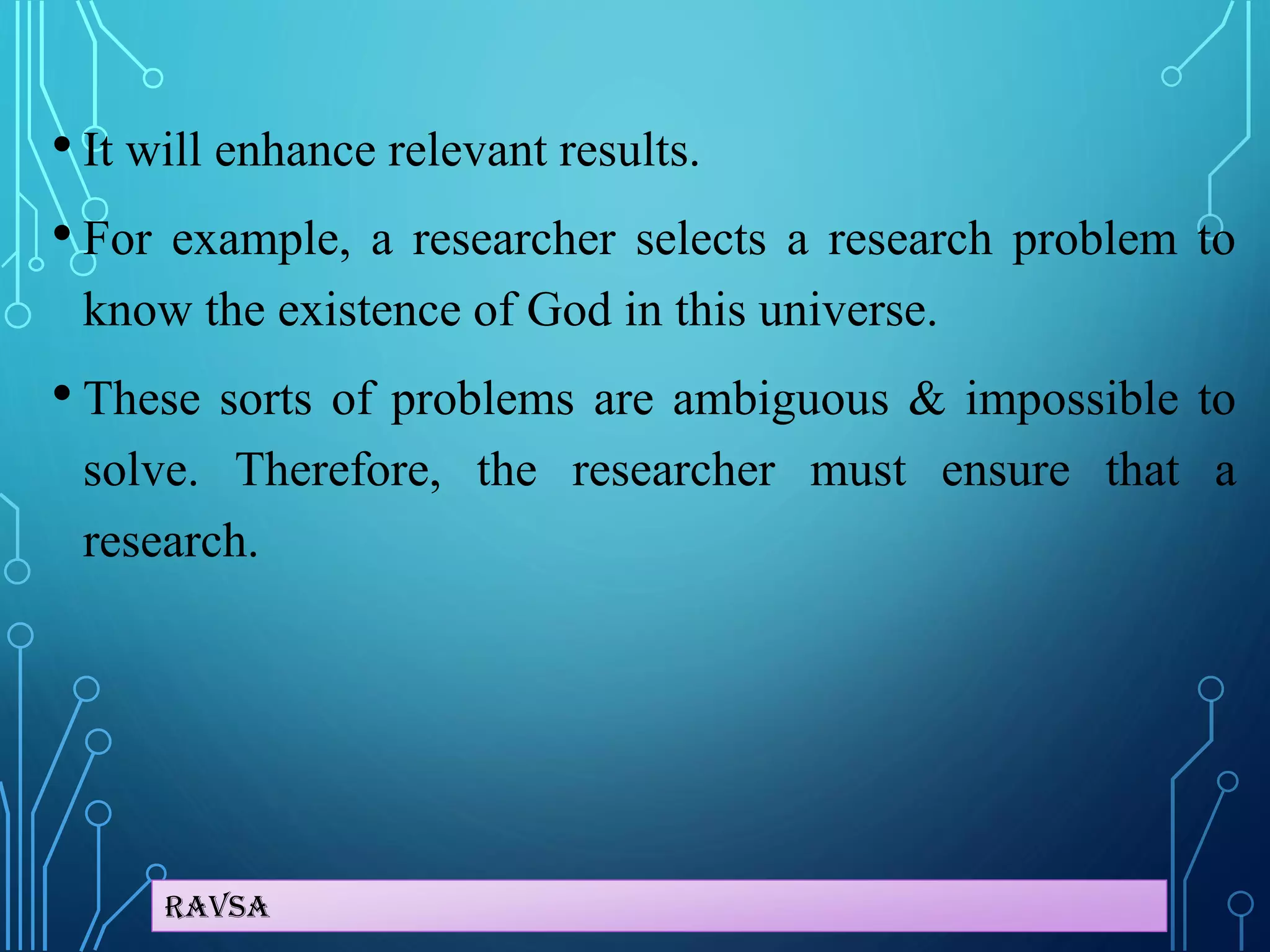 Ravsa
• It will enhance relevant results.
• For example, a researcher selects a research problem to
know the existence of God in this universe.
• These sorts of problems are ambiguous & impossible to
solve. Therefore, the researcher must ensure that a
research.
 