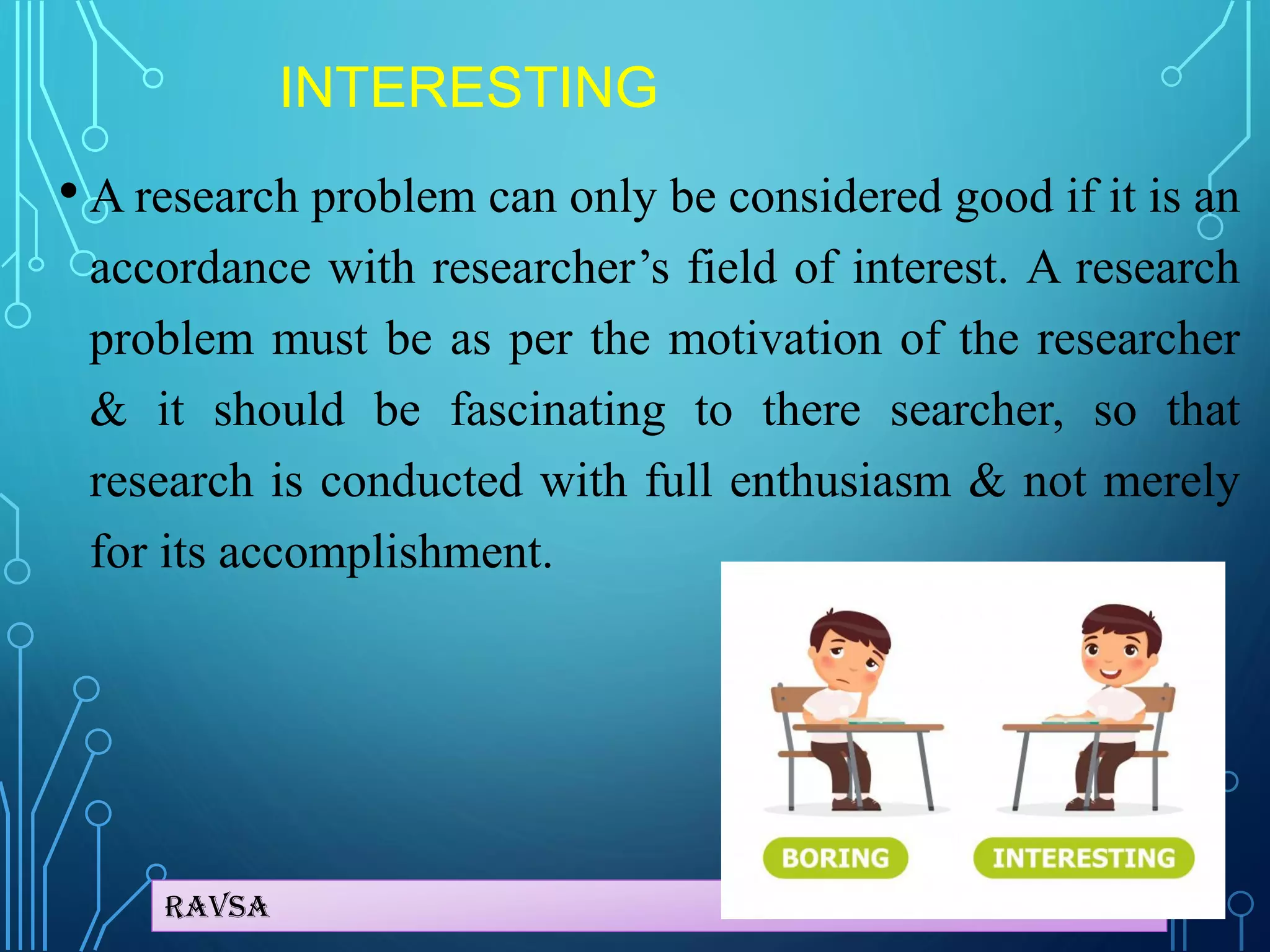Ravsa
INTERESTING
• A research problem can only be considered good if it is an
accordance with researcher’s field of interest. A research
problem must be as per the motivation of the researcher
& it should be fascinating to there searcher, so that
research is conducted with full enthusiasm & not merely
for its accomplishment.
 