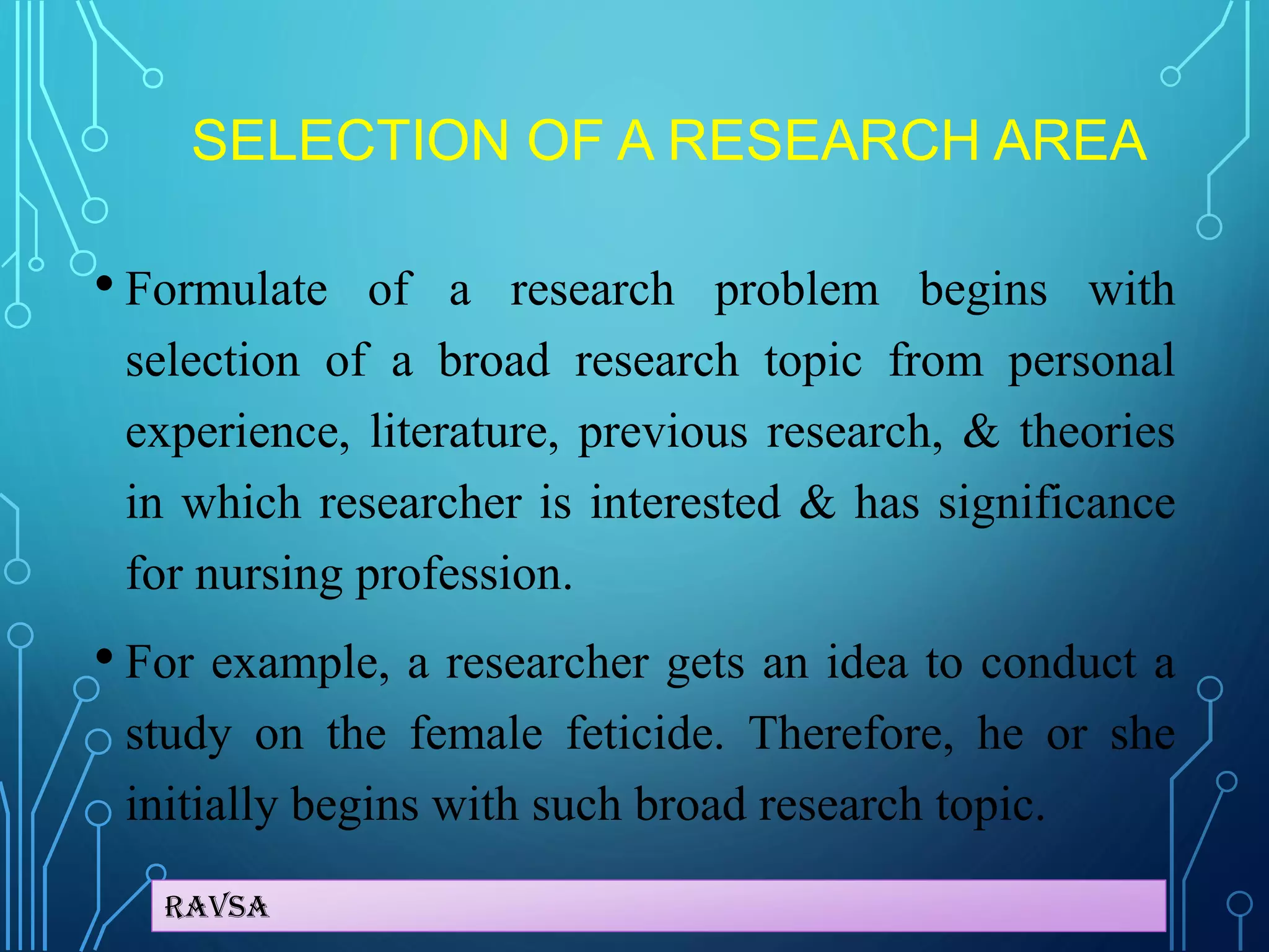 Ravsa
SELECTION OF A RESEARCH AREA
• Formulate of a research problem begins with
selection of a broad research topic from personal
experience, literature, previous research, & theories
in which researcher is interested & has significance
for nursing profession.
• For example, a researcher gets an idea to conduct a
study on the female feticide. Therefore, he or she
initially begins with such broad research topic.
 