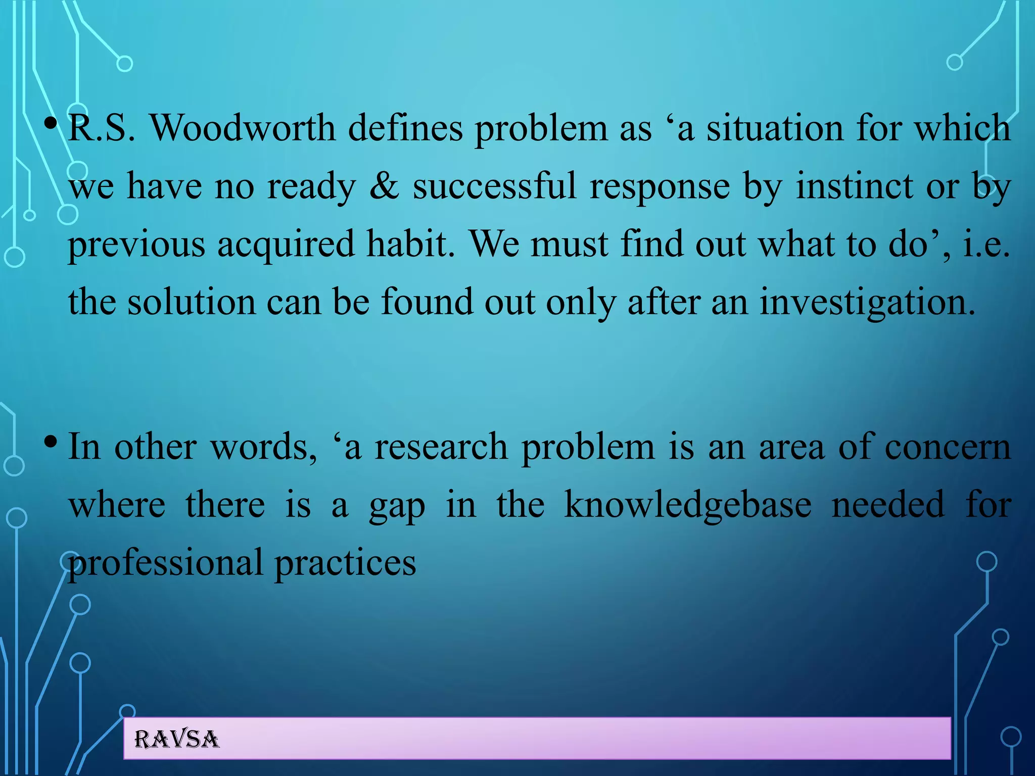 Ravsa
• R.S. Woodworth defines problem as ‘a situation for which
we have no ready & successful response by instinct or by
previous acquired habit. We must find out what to do’, i.e.
the solution can be found out only after an investigation.
• In other words, ‘a research problem is an area of concern
where there is a gap in the knowledgebase needed for
professional practices
 