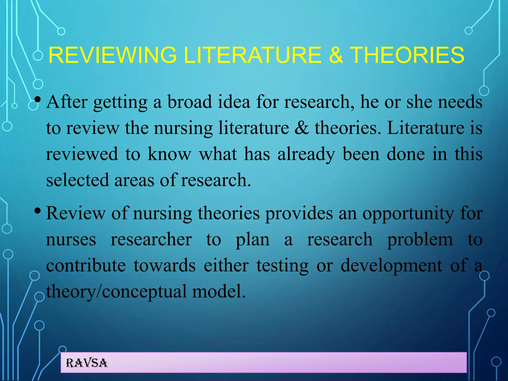 Ravsa
REVIEWING LITERATURE & THEORIES
• After getting a broad idea for research, he or she needs
to review the nursing literature & theories. Literature is
reviewed to know what has already been done in this
selected areas of research.
• Review of nursing theories provides an opportunity for
nurses researcher to plan a research problem to
contribute towards either testing or development of a
theory/conceptual model.
 