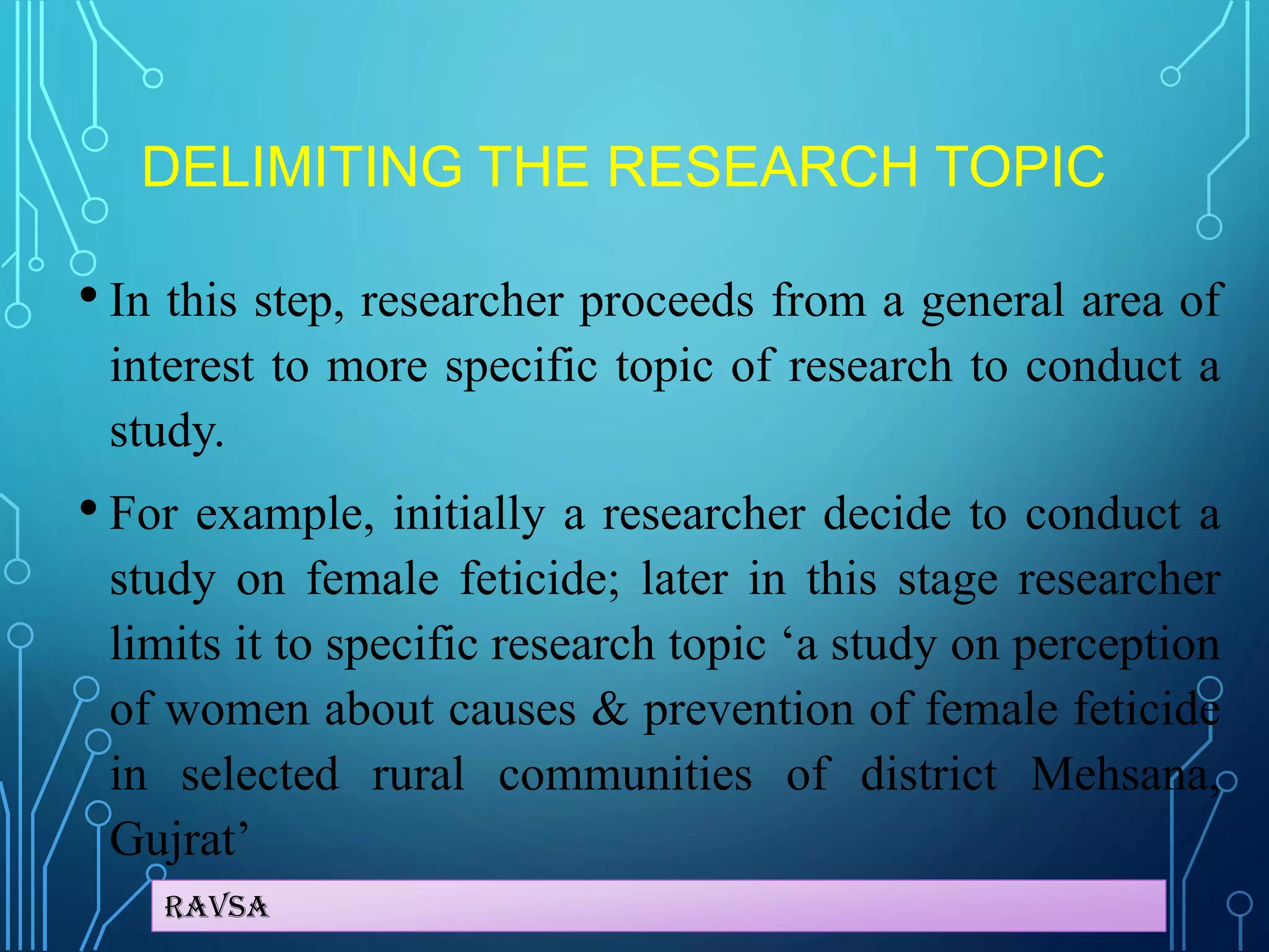 Ravsa
DELIMITING THE RESEARCH TOPIC
• In this step, researcher proceeds from a general area of
interest to more specific topic of research to conduct a
study.
• For example, initially a researcher decide to conduct a
study on female feticide; later in this stage researcher
limits it to specific research topic ‘a study on perception
of women about causes & prevention of female feticide
in selected rural communities of district Mehsana,
Gujrat’
 