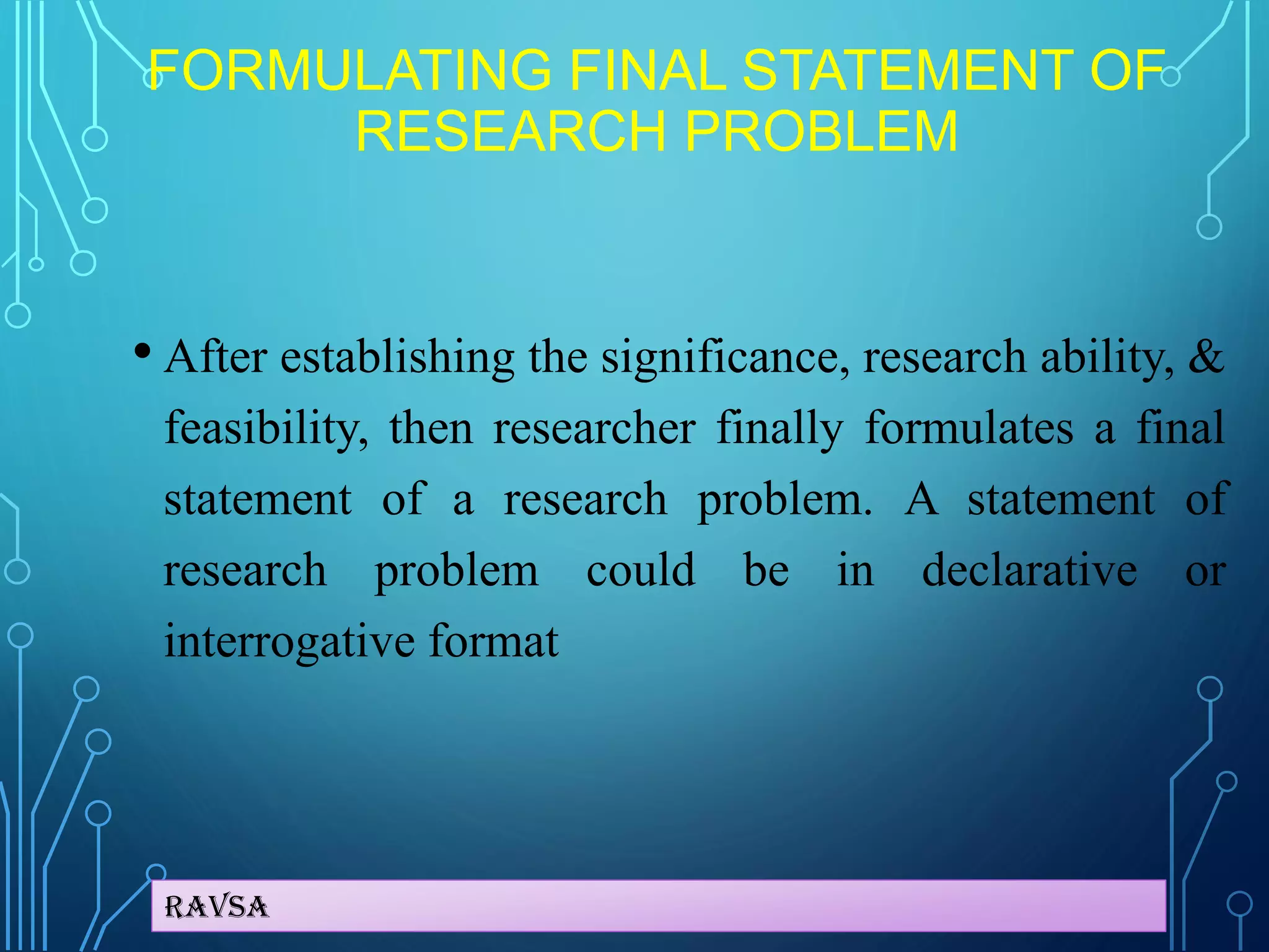 Ravsa
FORMULATING FINAL STATEMENT OF
RESEARCH PROBLEM
• After establishing the significance, research ability, &
feasibility, then researcher finally formulates a final
statement of a research problem. A statement of
research problem could be in declarative or
interrogative format
 